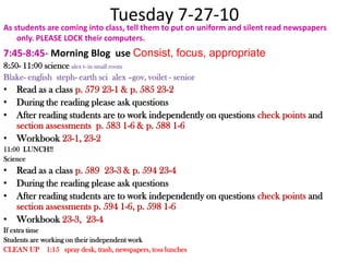Tuesday 7-27-10As students are coming into class, tell them to put on uniform and silent read newspapers only. PLEASE LOCK their computers.7:45-8:45- Morning Blog  use Consist, focus, appropriate 8:50- 11:00 science alex t- in small roomBlake- englishsteph- earth scialex –gov, voilet - seniorRead as a class p. 579 23-1 & p. 585 23-2During the reading please ask questions After reading students are to work independently on questions check points and section assessments  p. 583 1-6 & p. 588 1-6Workbook 23-1, 23-211:00  LUNCH!!Science Read as a class p. 589  23-3 & p. 594 23-4During the reading please ask questions After reading students are to work independently on questions check points and section assessments p. 594 1-6, p. 598 1-6Workbook 23-3,  23-4If extra timeStudents are working on their independent workCLEAN UP    1:15   spray desk, trash, newspapers, toss lunches