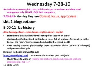 Wednesday 7-28-10As students are coming into class, tell them to put on uniform and silent read newspapers only. PLEASE LOCK their computers.7:45-8:45- Morning Blog  use Consist, focus, appropriate sbta2.blogspot.com9:00-11  Us historyAlex- biology, steph- civics, blake- english, Alex t- englishStart history class with students sharing their section on dipitystart reading Ch 8 section 2 outloud as a class. Ask all students form a circle in the back of the room. Take turns reading chapter 8 section 2 p. 449After reading students please assign them sections for dipity  ( at least 3 -4 images)  and pass out their quiz 8-2 quiz! No books allowed for quizhttp://www.dipity.com/      username: sbtastudent  pw: missjadeStudents are to work on reading connections, reading checks and sections assessment p. 455  1-711-11:30 Lunch