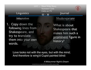 LFO – West Wide Story
                                Summer Girls
                                Girls on TV
      Linguistics                                   03 – 30
                                                                                                               Journal
      Adaptation                                                                                   Shakespeare
1. Copy down the                                                                          What is about
 following lines from                                                                     Shakespeare that
 Shakespeare, and                                                                         makes him such a
 try to translate                                                                         prominent ﬁgure in
 them into your own                                                                       history?
 words.

    Love looks not with the eyes, but with the mind;
    And therefore is wing'd Cupid painted blind:

                                                          A Midsummer Nightʼs Dream
                    http://graphics8.nytimes.com/images/2009/03/09/world/europe/09lede_shakespeare.2.480.jpg
 