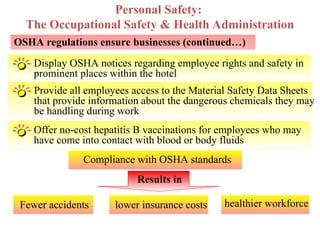 Display OSHA notices regarding employee rights and safety in
prominent places within the hotel
OSHA regulations ensure businesses (continued…)
Provide all employees access to the Material Safety Data Sheets
that provide information about the dangerous chemicals they may
be handling during work
Personal Safety:
The Occupational Safety & Health Administration
Offer no-cost hepatitis B vaccinations for employees who may
have come into contact with blood or body fluids
Compliance with OSHA standards
Results in
Fewer accidents lower insurance costs healthier workforce
 