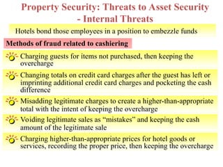 Hotels bond those employees in a position to embezzle funds
Property Security: Threats to Asset Security
- Internal Threats
Methods of fraud related to cashiering
Charging guests for items not purchased, then keeping the
overcharge
Changing totals on credit card charges after the guest has left or
imprinting additional credit card charges and pocketing the cash
difference
Misadding legitimate charges to create a higher-than-appropriate
total with the intent of keeping the overcharge
Voiding legitimate sales as “mistakes” and keeping the cash
amount of the legitimate sale
Facility Engineering & Maintenance 9
Charging higher-than-appropriate prices for hotel goods or
services, recording the proper price, then keeping the overcharge
 