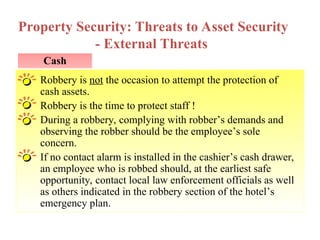 Property Security: Threats to Asset Security
- External Threats
Cash
Robbery is not the occasion to attempt the protection of
cash assets.
Robbery is the time to protect staff !
During a robbery, complying with robber’s demands and
observing the robber should be the employee’s sole
concern.
If no contact alarm is installed in the cashier’s cash drawer,
an employee who is robbed should, at the earliest safe
opportunity, contact local law enforcement officials as well
as others indicated in the robbery section of the hotel’s
emergency plan.
 
