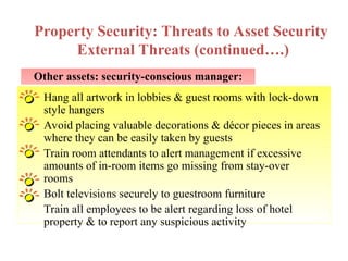 Other assets: security-conscious manager:
Property Security: Threats to Asset Security
External Threats (continued….)
Hang all artwork in lobbies & guest rooms with lock-down
style hangers
Avoid placing valuable decorations & décor pieces in areas
where they can be easily taken by guests
Train room attendants to alert management if excessive
amounts of in-room items go missing from stay-over
rooms
Bolt televisions securely to guestroom furniture
Train all employees to be alert regarding loss of hotel
property & to report any suspicious activity
 