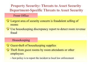 Guest-theft of housekeeping supplies
Theft from guest rooms by room attendants or other
employees
- best policy is to report the incident to local law enforcement
Largest area of security concern is fraudulent selling of
rooms
Use housekeeping discrepancy report to detect room revenue
fraud
Front Office
Property Security: Threats to Asset Security
Department-Specific Threats to Asset Security
Housekeeping
 