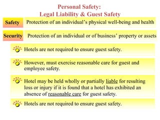 Hotels are not required to ensure guest safety.
However, must exercise reasonable care for guest and
employee safety.
Hotel may be held wholly or partially liable for resulting
loss or injury if it is found that a hotel has exhibited an
absence of reasonable care for guest safety.
Personal Safety:
Legal Liability & Guest Safety
Protection of an individual’s physical well-being and health
Safety
Protection of an individual or of business’ property or assets
Security
Hotels are not required to ensure guest safety.
 