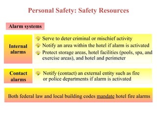 Internal
alarms
Alarm systems
Notify (contact) an external entity such as fire
or police departments if alarm is activated
Contact
alarms
Personal Safety: Safety Resources
Serve to deter criminal or mischief activity
Notify an area within the hotel if alarm is activated
Protect storage areas, hotel facilities (pools, spa, and
exercise areas), and hotel and perimeter
Both federal law and local building codes mandate hotel fire alarms
 