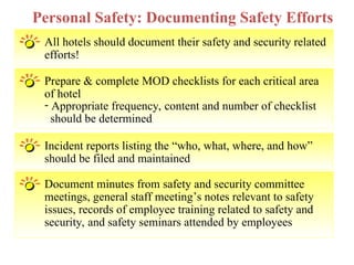 All hotels should document their safety and security related
efforts!
Personal Safety: Documenting Safety Efforts
Prepare & complete MOD checklists for each critical area
of hotel
- Appropriate frequency, content and number of checklist
should be determined
Incident reports listing the “who, what, where, and how”
should be filed and maintained
Document minutes from safety and security committee
meetings, general staff meeting’s notes relevant to safety
issues, records of employee training related to safety and
security, and safety seminars attended by employees
 