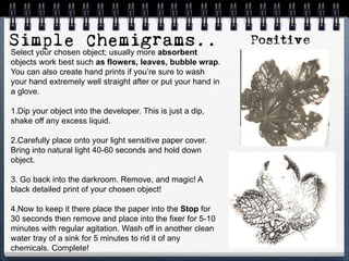 Select your chosen object; usually more absorbent
objects work best such as flowers, leaves, bubble wrap.
You can also create hand prints if you’re sure to wash
your hand extremely well straight after or put your hand in
a glove.
1.Dip your object into the developer. This is just a dip,
shake off any excess liquid.
2.Carefully place onto your light sensitive paper cover.
Bring into natural light 40-60 seconds and hold down
object.
3. Go back into the darkroom. Remove, and magic! A
black detailed print of your chosen object!
4.Now to keep it there place the paper into the Stop for
30 seconds then remove and place into the fixer for 5-10
minutes with regular agitation. Wash off in another clean
water tray of a sink for 5 minutes to rid it of any
chemicals. Complete!
 