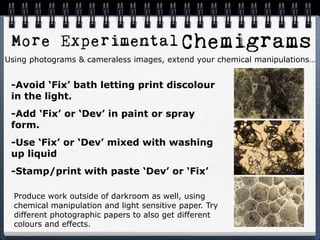 -Avoid ‘Fix’ bath letting print discolour
in the light.
-Add ‘Fix’ or ‘Dev’ in paint or spray
form.
-Use ‘Fix’ or ‘Dev’ mixed with washing
up liquid
-Stamp/print with paste ‘Dev’ or ‘Fix’
Using photograms & cameraless images, extend your chemical manipulations…
Produce work outside of darkroom as well, using
chemical manipulation and light sensitive paper. Try
different photographic papers to also get different
colours and effects.
 