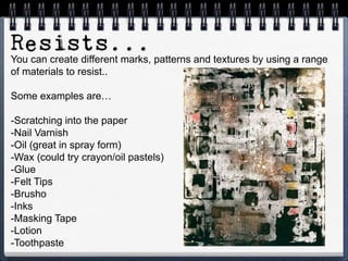 You can create different marks, patterns and textures by using a range
of materials to resist..
Some examples are…
-Scratching into the paper
-Nail Varnish
-Oil (great in spray form)
-Wax (could try crayon/oil pastels)
-Glue
-Felt Tips
-Brusho
-Inks
-Masking Tape
-Lotion
-Toothpaste
 