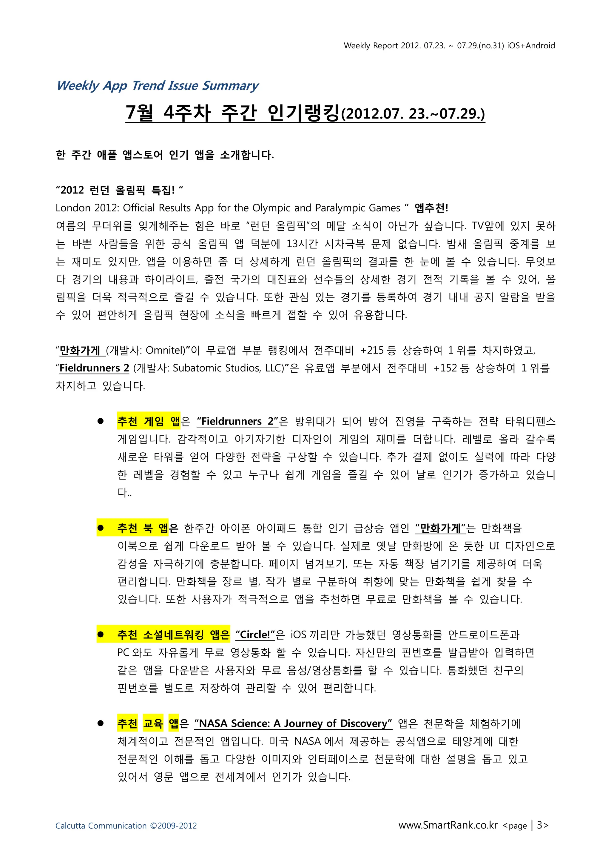 Weekly Report 2012. 07.23. ~ 07.29.(no.31) iOS+Android




Weekly App Trend Issue Summary

                7월 4주차 주간 인기랭킹(2012.07. 23.~07.29.)

한 주간 애플 앱스토어 인기 앱을 소개합니다.


“2012 런던 올림픽 특집! “
London 2012: Official Results App for the Olympic and Paralympic Games “ 앱추천!
여름의 무더위를 잊게해주는 힘은 바로 “런던 올림픽”의 메달 소식이 아닌가 싶습니다. TV앞에 있지 못하
는 바쁜 사람들을 위한 공식 올림픽 앱 덕분에 13시간 시차극복 문제 없습니다. 밤새 올림픽 중계를 보
는 재미도 있지만, 앱을 이용하면 좀 더 상세하게 런던 올림픽의 결과를 한 눈에 볼 수 있습니다. 무엇보
다 경기의 내용과 하이라이트, 출전 국가의 대진표와 선수들의 상세한 경기 전적 기록을 볼 수 있어, 올
림픽을 더욱 적극적으로 즐길 수 있습니다. 또한 관심 있는 경기를 등록하여 경기 내내 공지 알람을 받을
수 있어 편안하게 올림픽 현장에 소식을 빠르게 접할 수 있어 유용합니다.


“만화가게 (개발사: Omnitel)”이 무료앱 부분 랭킹에서 전주대비 +215 등 상승하여 1 위를 차지하였고,
“Fieldrunners 2 (개발사: Subatomic Studios, LLC)”은 유료앱 부분에서 전주대비 +152 등 상승하여 1 위를
차지하고 있습니다.


             추천 게임 앱은 “Fieldrunners 2”은 방위대가 되어 방어 진영을 구축하는 전략 타워디펜스
              게임입니다. 감각적이고 아기자기한 디자인이 게임의 재미를 더합니다. 레벨로 올라 갈수록
              새로운 타워를 얻어 다양한 전략을 구상할 수 있습니다. 추가 결제 없이도 실력에 따라 다양
              한 레벨을 경험할 수 있고 누구나 쉽게 게임을 즐길 수 있어 날로 인기가 증가하고 있습니
              다..


             추천 북 앱은 한주간 아이폰 아이패드 통합 인기 급상승 앱인 “만화가게”는 만화책을
              이북으로 쉽게 다운로드 받아 볼 수 있습니다. 실제로 옛날 만화방에 온 듯한 UI 디자인으로
              감성을 자극하기에 충분합니다. 페이지 넘겨보기, 또는 자동 책장 넘기기를 제공하여 더욱
              편리합니다. 만화책을 장르 별, 작가 별로 구분하여 취향에 맞는 만화책을 쉽게 찾을 수
              있습니다. 또한 사용자가 적극적으로 앱을 추천하면 무료로 만화책을 볼 수 있습니다.


             추천 소셜네트워킹 앱은 “Circle!”은 iOS 끼리만 가능했던 영상통화를 안드로이드폰과
              PC 와도 자유롭게 무료 영상통화 할 수 있습니다. 자신만의 핀번호를 발급받아 입력하면
              같은 앱을 다운받은 사용자와 무료 음성/영상통화를 할 수 있습니다. 통화했던 친구의
              핀번호를 별도로 저장하여 관리할 수 있어 편리합니다.


             추천 교육 앱은 “NASA Science: A Journey of Discovery” 앱은 천문학을 체험하기에
              체계적이고 전문적인 앱입니다. 미국 NASA 에서 제공하는 공식앱으로 태양계에 대한
              전문적인 이해를 돕고 다양한 이미지와 인터페이스로 천문학에 대한 설명을 돕고 있고
              있어서 영문 앱으로 전세계에서 인기가 있습니다.



Calcutta Communication ©2009-2012                                    www.SmartRank.co.kr <page | 3>
 