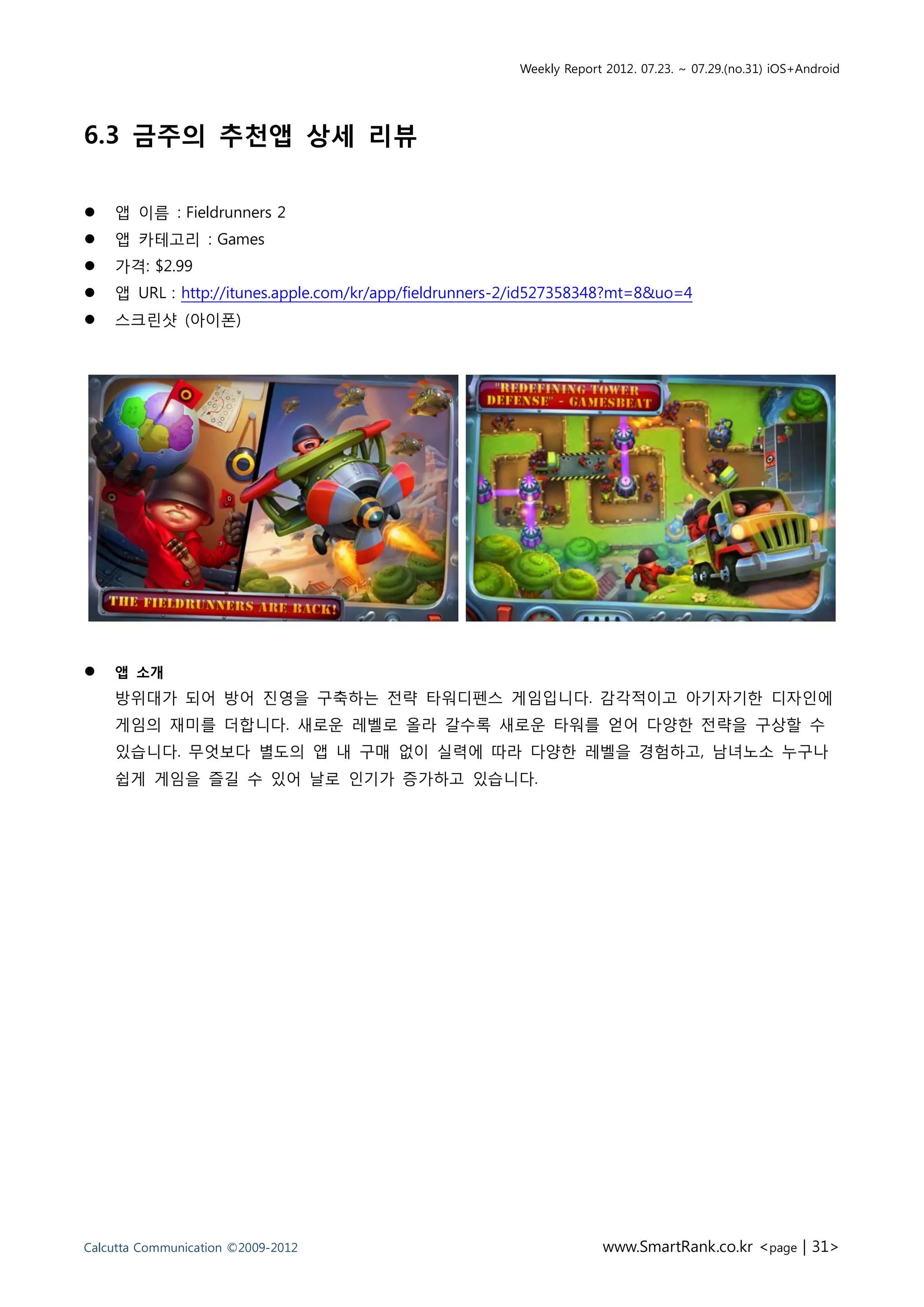 Weekly Report 2012. 07.23. ~ 07.29.(no.31) iOS+Android




6.3 금주의 추천앱 상세 리뷰

   앱 이름 : Fieldrunners 2
   앱 카테고리 : Games
   가격: $2.99
   앱 URL : http://itunes.apple.com/kr/app/fieldrunners-2/id527358348?mt=8&uo=4
   스크린샷 (아이폰)




   앱 소개
    방위대가 되어 방어 진영을 구축하는 전략 타워디펜스 게임입니다. 감각적이고 아기자기한 디자인에
    게임의 재미를 더합니다. 새로운 레벨로 올라 갈수록 새로운 타워를 얻어 다양한 전략을 구상할 수
    있습니다. 무엇보다 별도의 앱 내 구매 없이 실력에 따라 다양한 레벨을 경험하고, 남녀노소 누구나
    쉽게 게임을 즐길 수 있어 날로 인기가 증가하고 있습니다.




Calcutta Communication ©2009-2012                                    www.SmartRank.co.kr <page | 31>
 