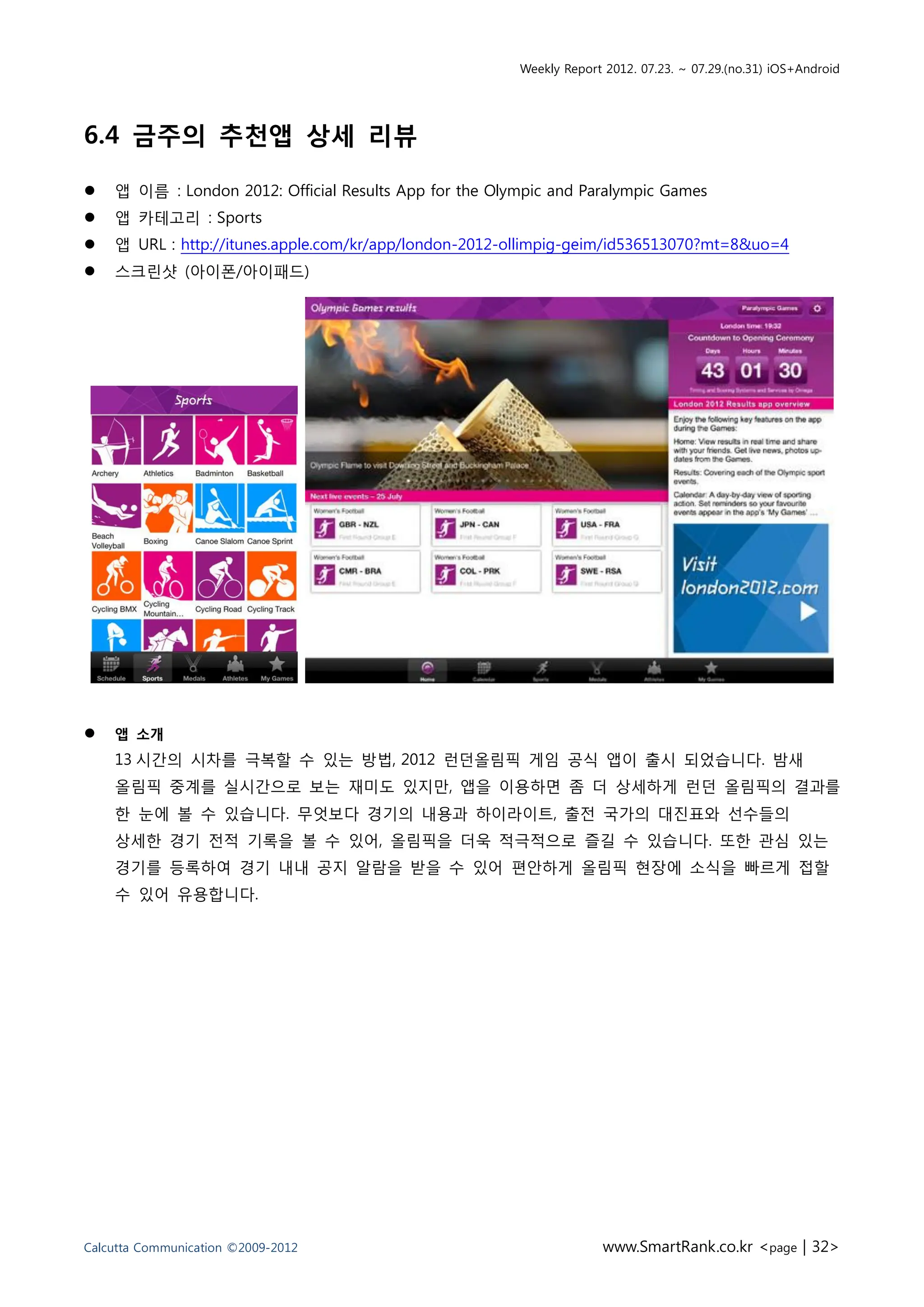 Weekly Report 2012. 07.23. ~ 07.29.(no.31) iOS+Android




6.4 금주의 추천앱 상세 리뷰

   앱 이름 : London 2012: Official Results App for the Olympic and Paralympic Games
   앱 카테고리 : Sports
   앱 URL : http://itunes.apple.com/kr/app/london-2012-ollimpig-geim/id536513070?mt=8&uo=4
   스크린샷 (아이폰/아이패드)




   앱 소개
    13 시간의 시차를 극복할 수 있는 방법, 2012 런던올림픽 게임 공식 앱이 출시 되었습니다. 밤새
    올림픽 중계를 실시간으로 보는 재미도 있지만, 앱을 이용하면 좀 더 상세하게 런던 올림픽의 결과를
    한 눈에 볼 수 있습니다. 무엇보다 경기의 내용과 하이라이트, 출전 국가의 대진표와 선수들의
    상세한 경기 전적 기록을 볼 수 있어, 올림픽을 더욱 적극적으로 즐길 수 있습니다. 또한 관심 있는
    경기를 등록하여 경기 내내 공지 알람을 받을 수 있어 편안하게 올림픽 현장에 소식을 빠르게 접할
    수 있어 유용합니다.




Calcutta Communication ©2009-2012                                    www.SmartRank.co.kr <page | 32>
 