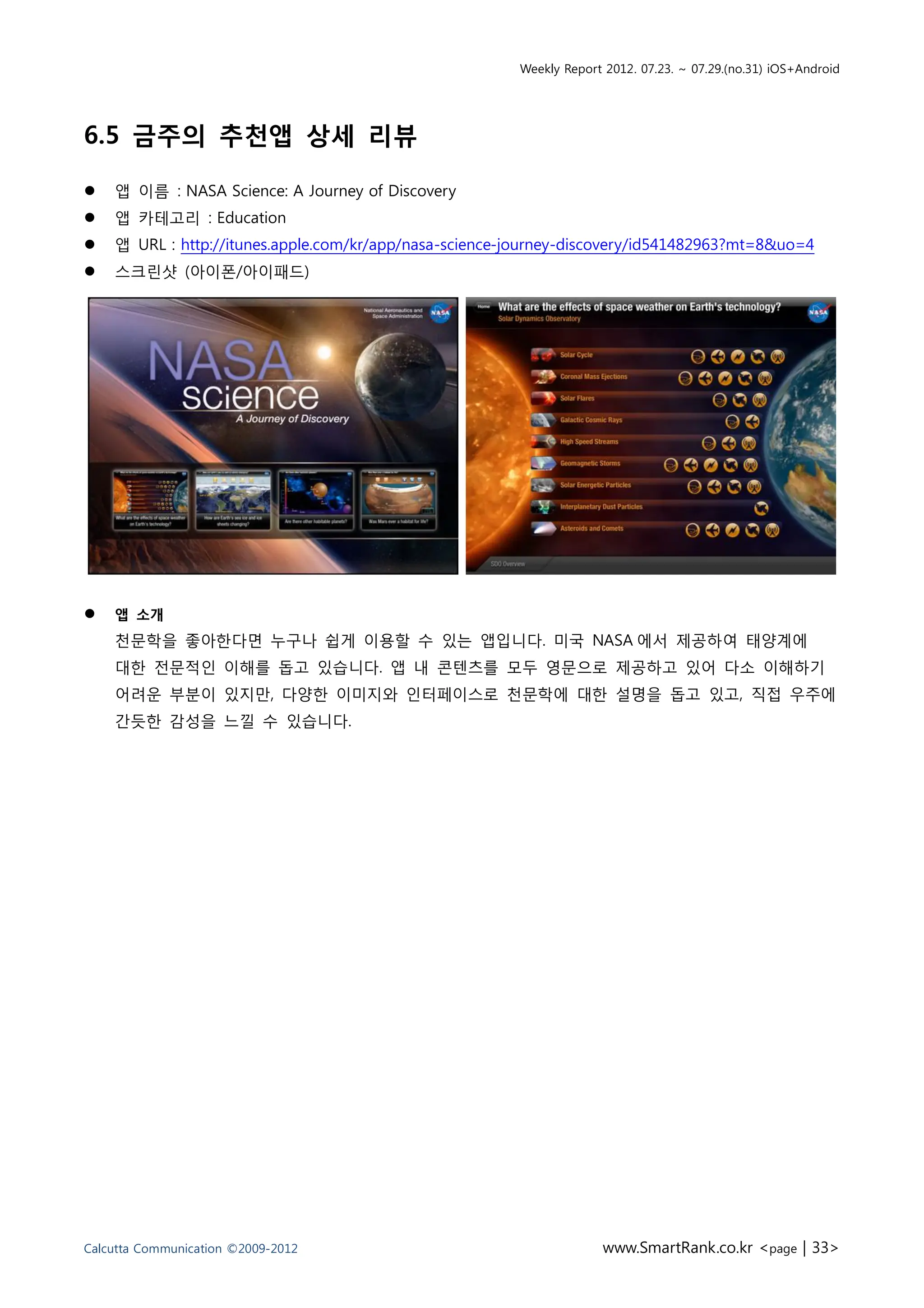 Weekly Report 2012. 07.23. ~ 07.29.(no.31) iOS+Android




6.5 금주의 추천앱 상세 리뷰

   앱 이름 : NASA Science: A Journey of Discovery
   앱 카테고리 : Education
   앱 URL : http://itunes.apple.com/kr/app/nasa-science-journey-discovery/id541482963?mt=8&uo=4
   스크린샷 (아이폰/아이패드)




   앱 소개
    천문학을 좋아한다면 누구나 쉽게 이용할 수 있는 앱입니다. 미국 NASA 에서 제공하여 태양계에
    대한 전문적인 이해를 돕고 있습니다. 앱 내 콘텐츠를 모두 영문으로 제공하고 있어 다소 이해하기
    어려운 부분이 있지만, 다양한 이미지와 인터페이스로 천문학에 대한 설명을 돕고 있고, 직접 우주에
    간듯한 감성을 느낄 수 있습니다.




Calcutta Communication ©2009-2012                                    www.SmartRank.co.kr <page | 33>
 