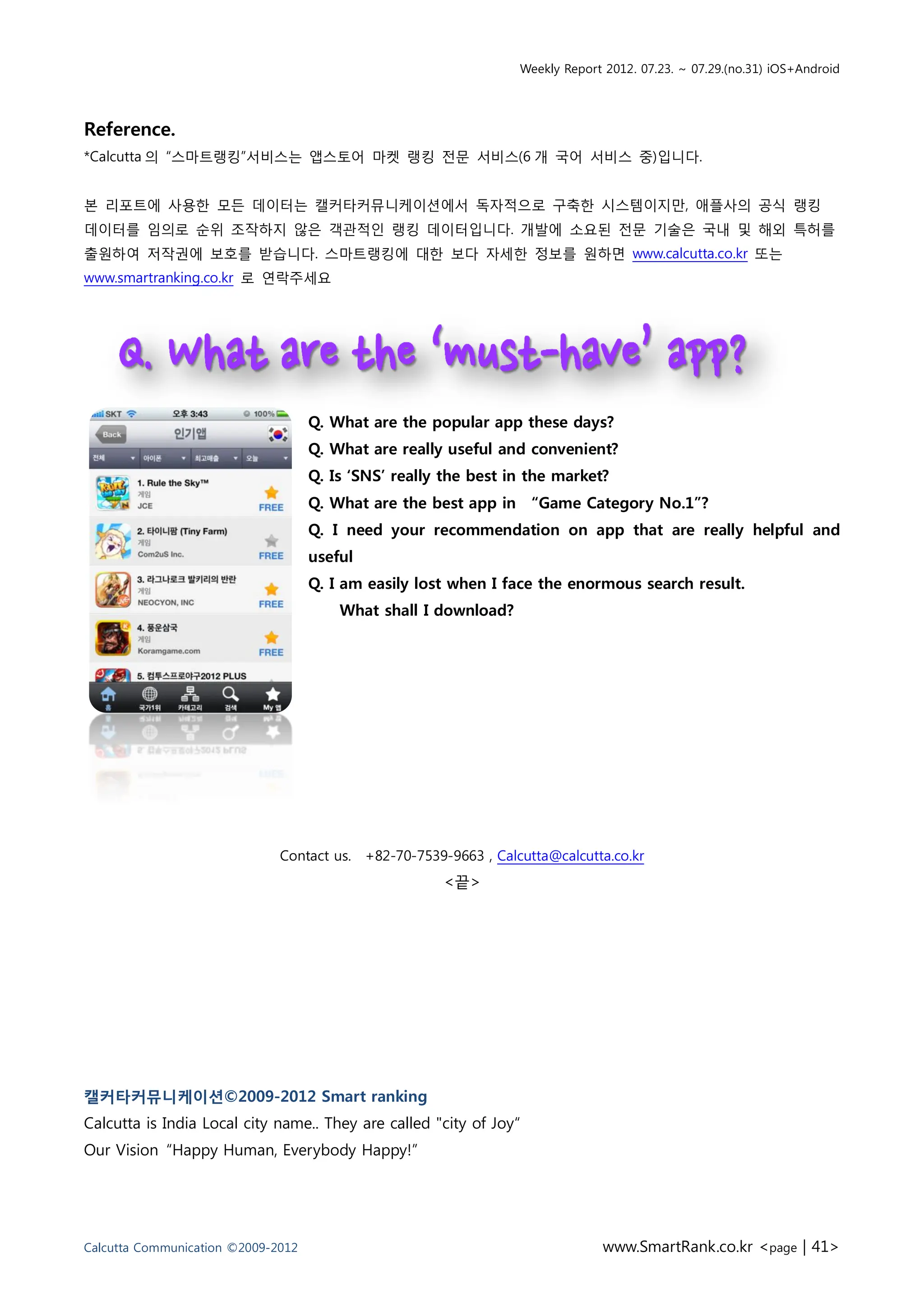 Weekly Report 2012. 07.23. ~ 07.29.(no.31) iOS+Android




Reference.
*Calcutta 의 “스마트랭킹”서비스는 앱스토어 마켓 랭킹 전문 서비스(6 개 국어 서비스 중)입니다.


본 리포트에 사용한 모든 데이터는 캘커타커뮤니케이션에서 독자적으로 구축한 시스템이지만, 애플사의 공식 랭킹
데이터를 임의로 순위 조작하지 않은 객관적인 랭킹 데이터입니다. 개발에 소요된 전문 기술은 국내 및 해외 특허를
출원하여 저작권에 보호를 받습니다. 스마트랭킹에 대한 보다 자세한 정보를 원하면 www.calcutta.co.kr 또는
www.smartranking.co.kr 로 연락주세요




                                    Q. What are the popular app these days?
                                    Q. What are really useful and convenient?
                                    Q. Is ‘SNS’ really the best in the market?
                                    Q. What are the best app in “Game Category No.1”?
                                    Q. I need your recommendation on app that are really helpful and
                                    useful
                                    Q. I am easily lost when I face the enormous search result.
                                        What shall I download?




                              Contact us. +82-70-7539-9663 , Calcutta@calcutta.co.kr
                                                      <끝>




캘커타커뮤니케이션©2009-2012 Smart ranking
Calcutta is India Local city name.. They are called "city of Joy“
Our Vision “Happy Human, Everybody Happy!”




Calcutta Communication ©2009-2012                                             www.SmartRank.co.kr <page | 41>
 