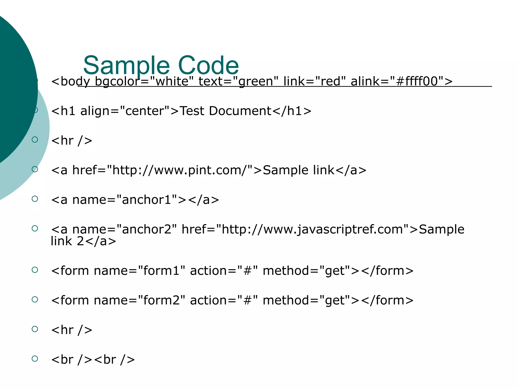
        Sample Code
    <body bgcolor="white" text="green" link="red" alink="#ffff00">

   <h1 align="center">Test Document</h1>

   <hr />

   <a href="http://www.pint.com/">Sample link</a>

   <a name="anchor1"></a>

   <a name="anchor2" href="http://www.javascriptref.com">Sample
    link 2</a>

   <form name="form1" action="#" method="get"></form>

   <form name="form2" action="#" method="get"></form>

   <hr />

   <br /><br />
 