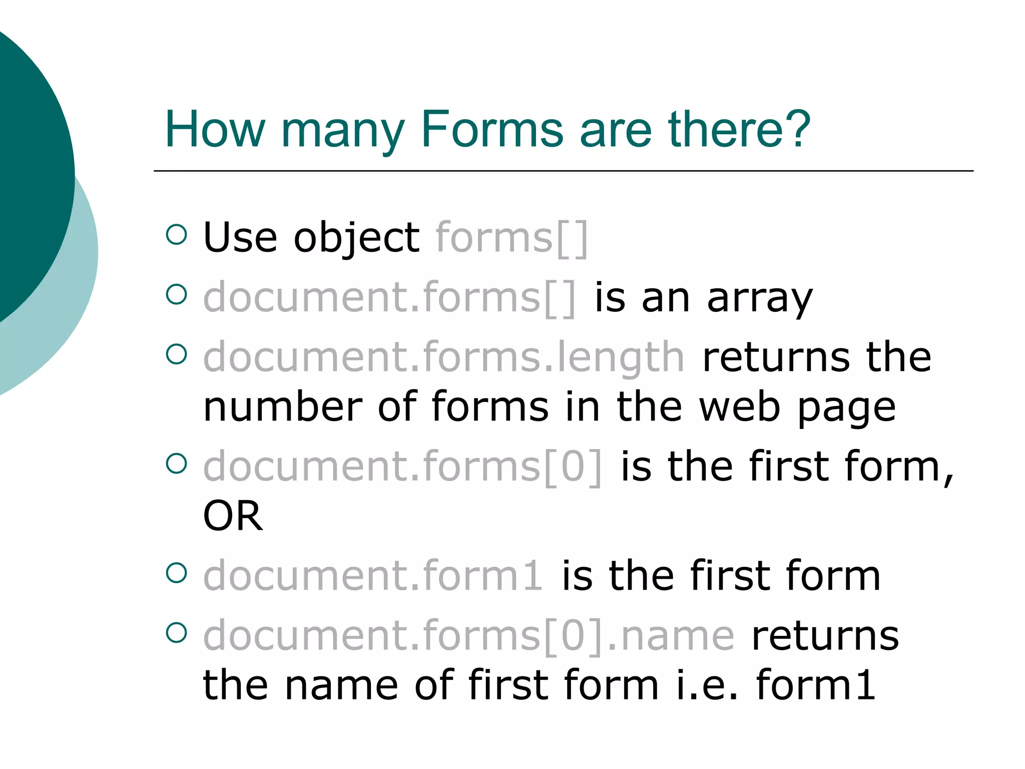 How many Forms are there?
   Use object forms[]
   document.forms[] is an array
   document.forms.length returns the
    number of forms in the web page
   document.forms[0] is the first form,
    OR
   document.form1 is the first form
   document.forms[0].name returns
    the name of first form i.e. form1
 