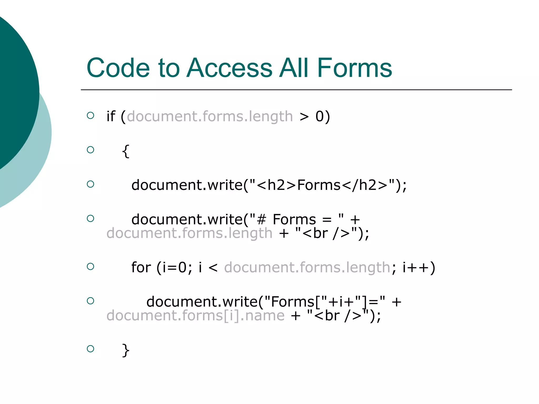 Code to Access All Forms
   if (document.forms.length > 0)

     {

         document.write("<h2>Forms</h2>");

      document.write("# Forms = " +
    document.forms.length + "<br />");

         for (i=0; i < document.forms.length; i++)

       document.write("Forms["+i+"]=" +
    document.forms[i].name + "<br />");

     }
 