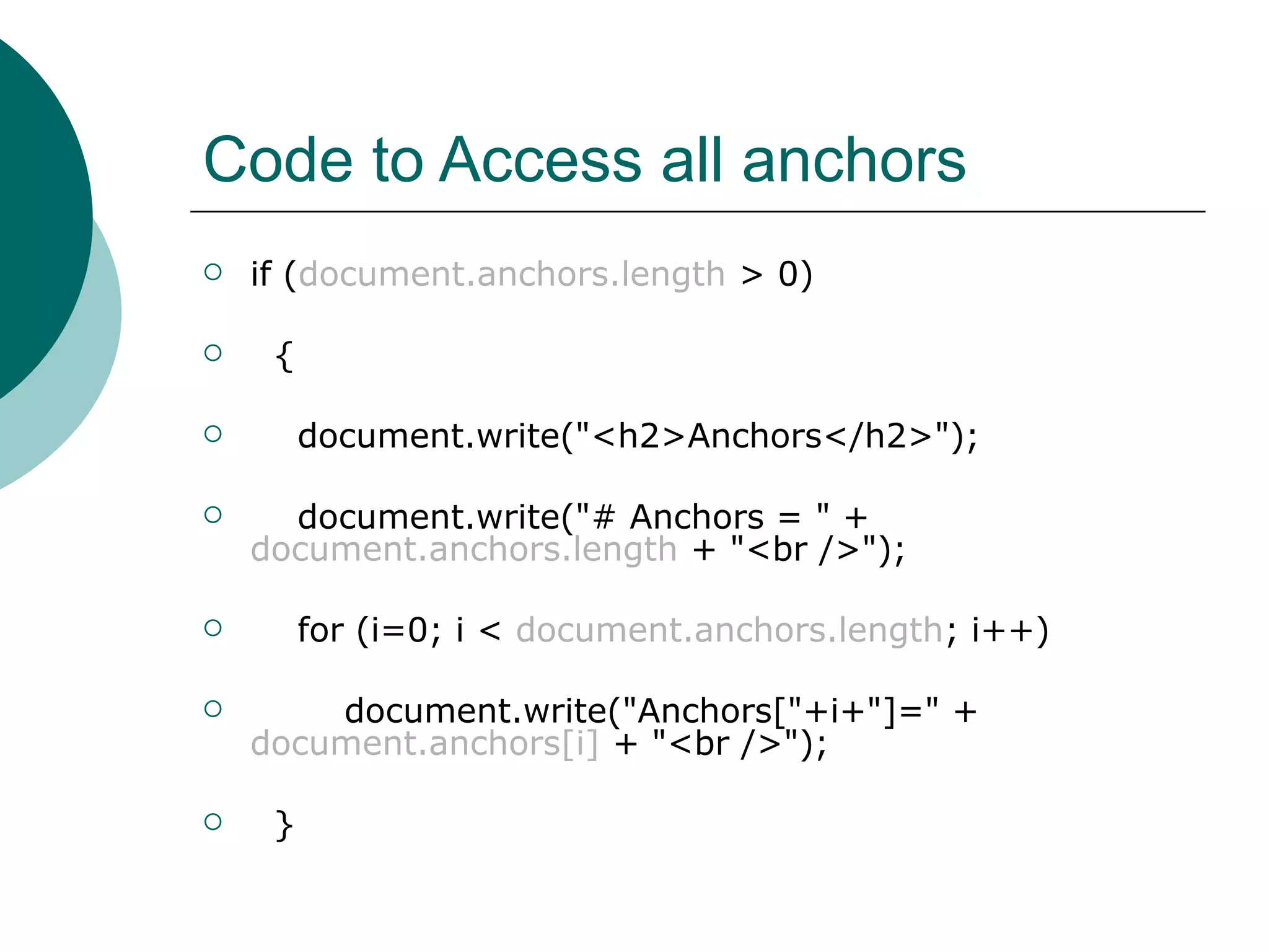Code to Access all anchors
   if (document.anchors.length > 0)

    {

        document.write("<h2>Anchors</h2>");

     document.write("# Anchors = " +
    document.anchors.length + "<br />");

        for (i=0; i < document.anchors.length; i++)

       document.write("Anchors["+i+"]=" +
    document.anchors[i] + "<br />");

    }
 