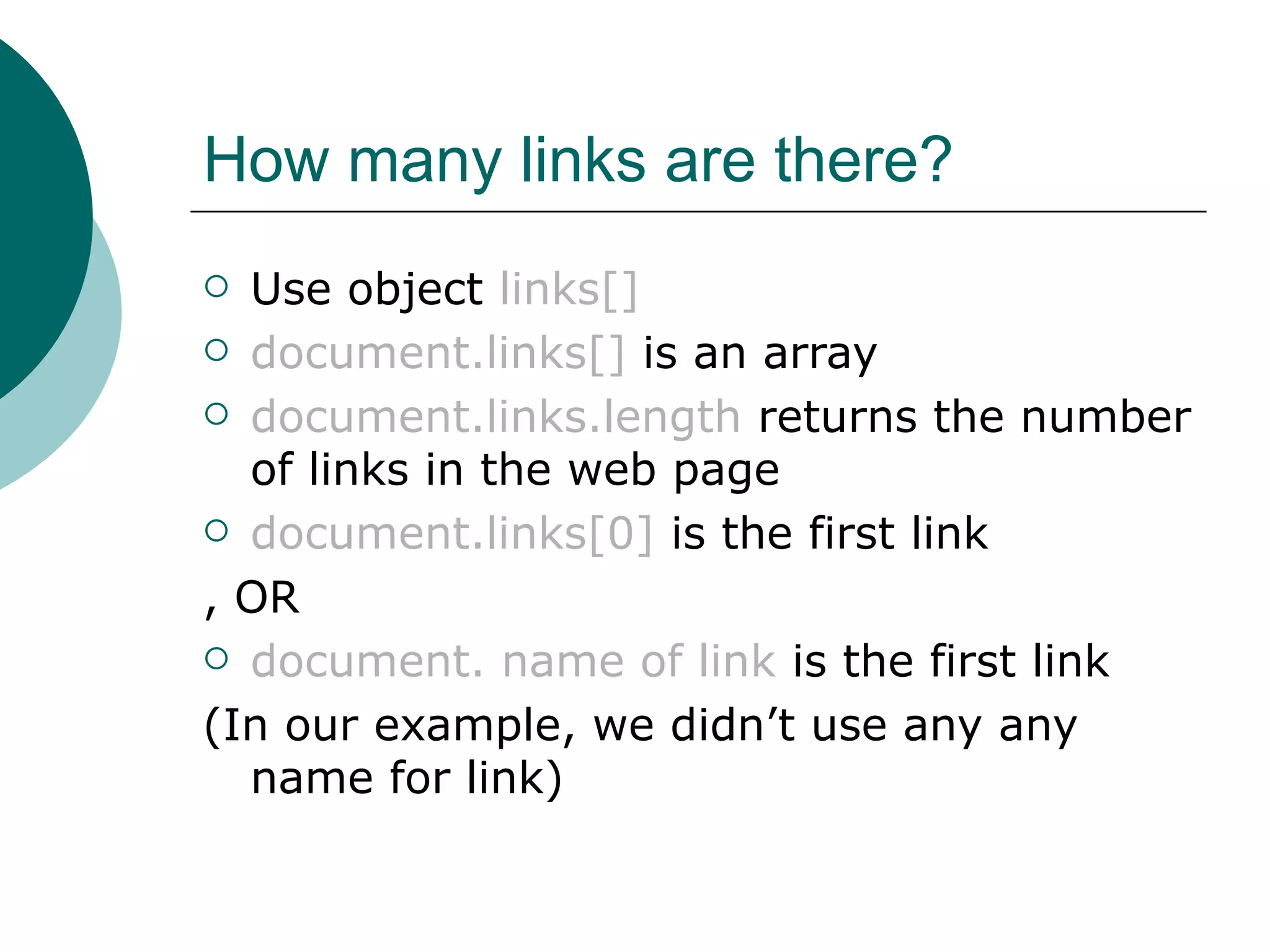 How many links are there?
 Use object links[]
 document.links[] is an array

 document.links.length returns the number
  of links in the web page
 document.links[0] is the first link

, OR
 document. name of link is the first link

(In our example, we didn’t use any any
  name for link)
 