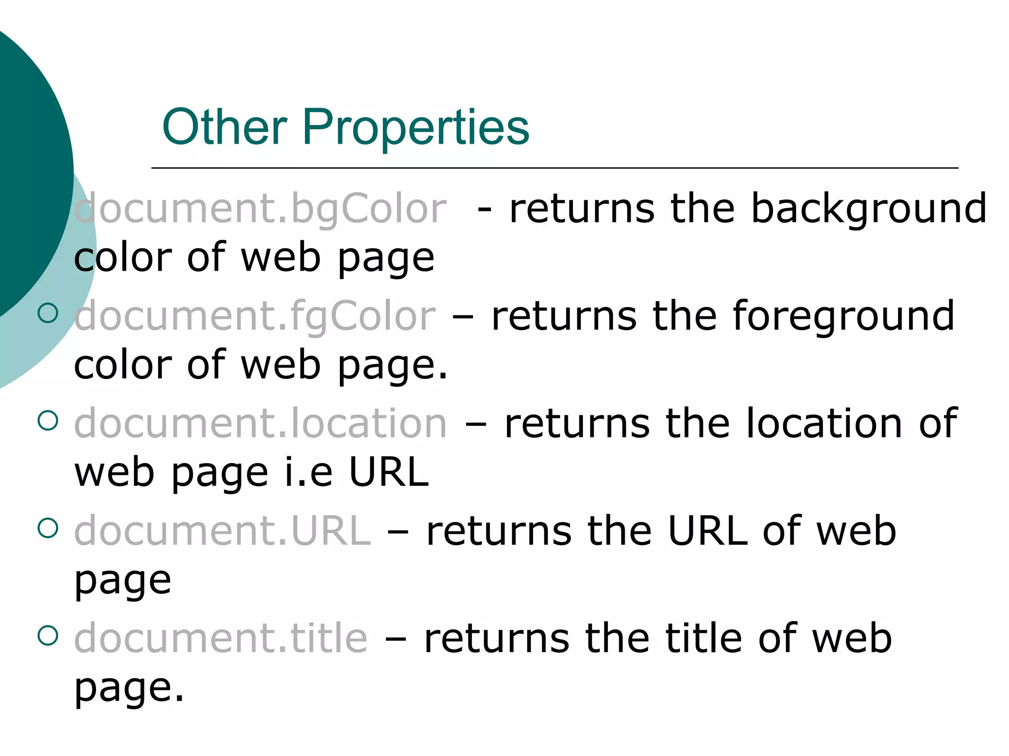 Other Properties
   document.bgColor - returns the background
    color of web page
   document.fgColor – returns the foreground
    color of web page.
   document.location – returns the location of
    web page i.e URL
   document.URL – returns the URL of web
    page
   document.title – returns the title of web
    page.
 