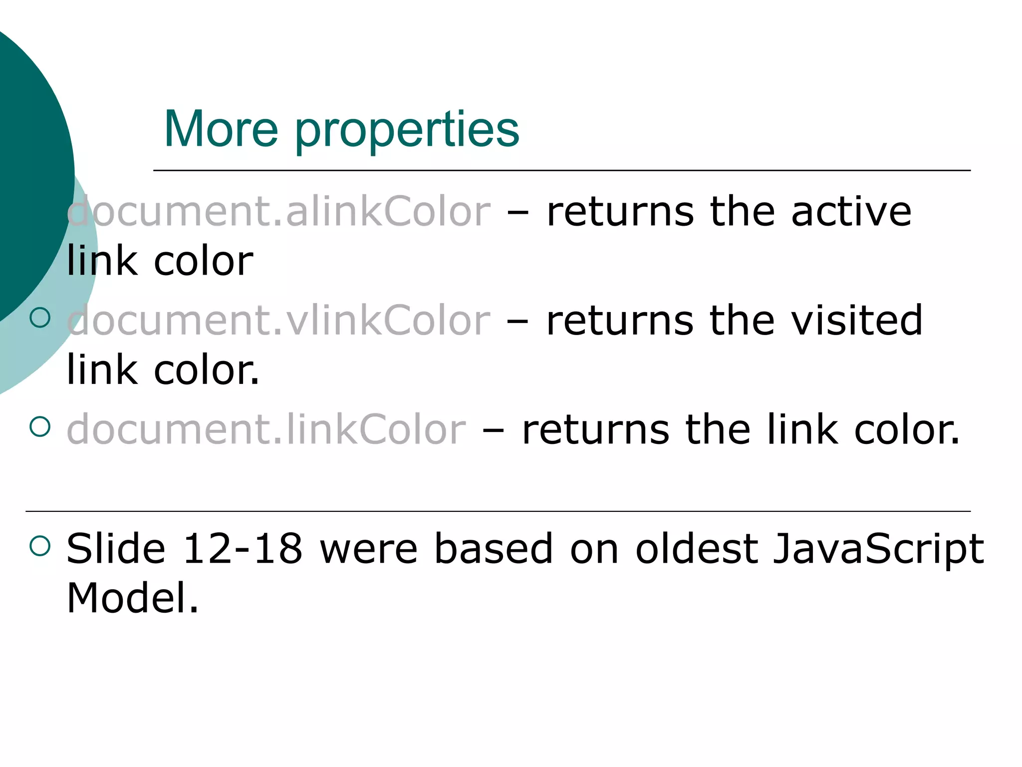More properties
   document.alinkColor – returns the active
    link color
   document.vlinkColor – returns the visited
    link color.
   document.linkColor – returns the link color.

   Slide 12-18 were based on oldest JavaScript
    Model.
 