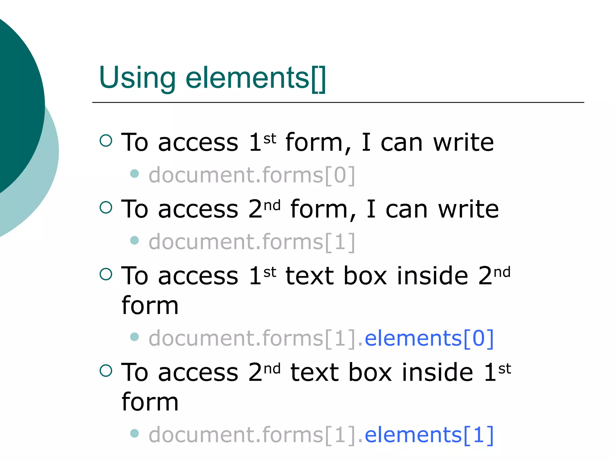 Using elements[]
   To access 1st form, I can write
       document.forms[0]
   To access 2nd form, I can write
       document.forms[1]
   To access 1st text box inside 2nd
    form
       document.forms[1].elements[0]
   To access 2nd text box inside 1st
    form
       document.forms[1].elements[1]
 