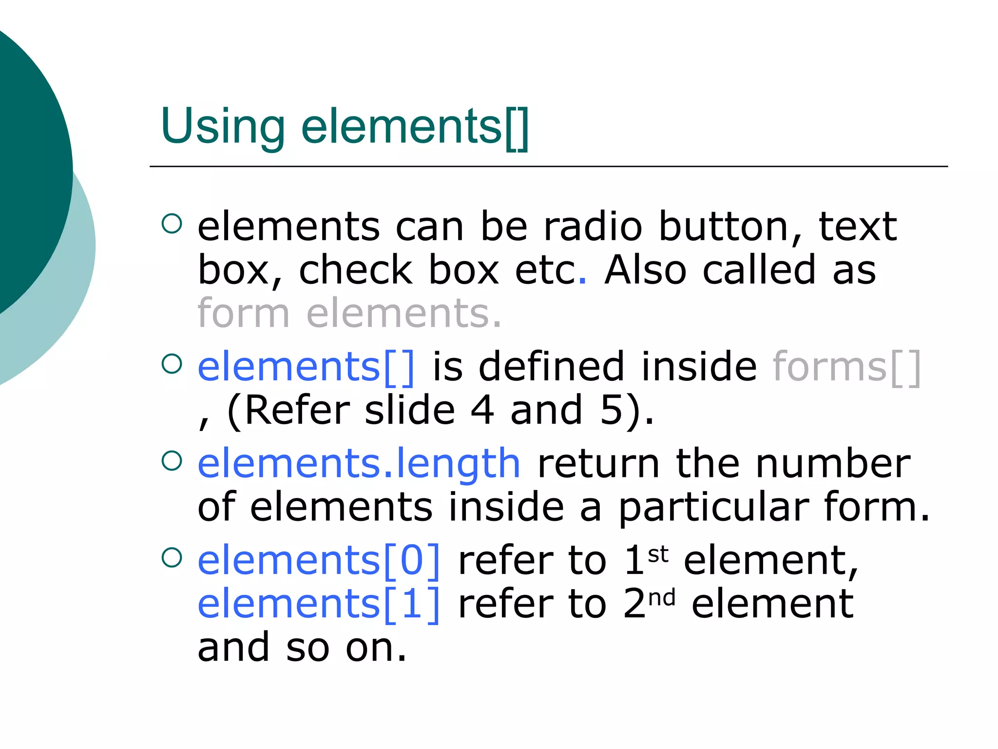Using elements[]
   elements can be radio button, text
    box, check box etc. Also called as
    form elements.
   elements[] is defined inside forms[]
    , (Refer slide 4 and 5).
   elements.length return the number
    of elements inside a particular form.
   elements[0] refer to 1st element,
    elements[1] refer to 2nd element
    and so on.
 