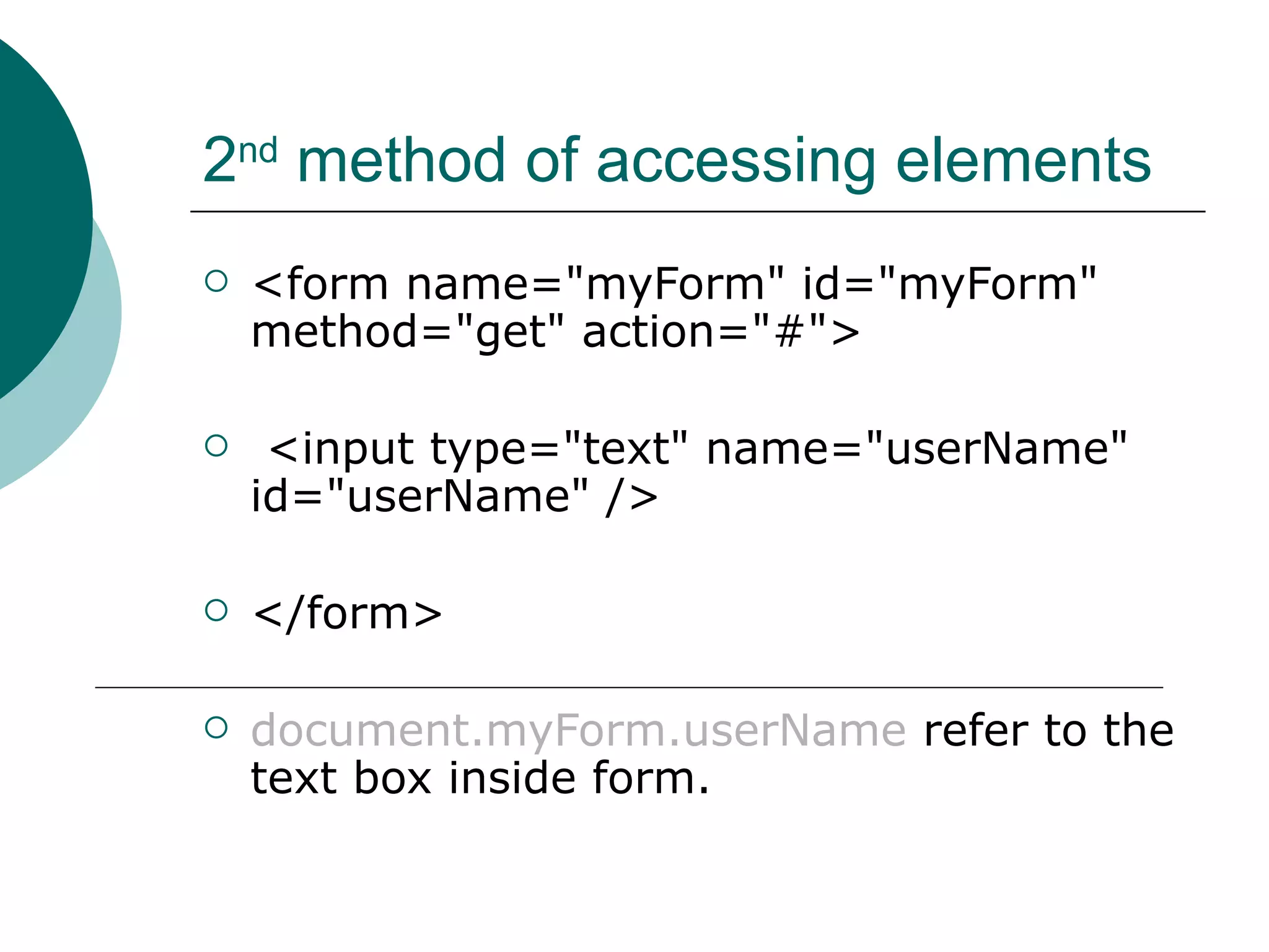 2nd method of accessing elements
   <form name="myForm" id="myForm"
    method="get" action="#">

    <input type="text" name="userName"
    id="userName" />

   </form>

   document.myForm.userName refer to the
    text box inside form.
 