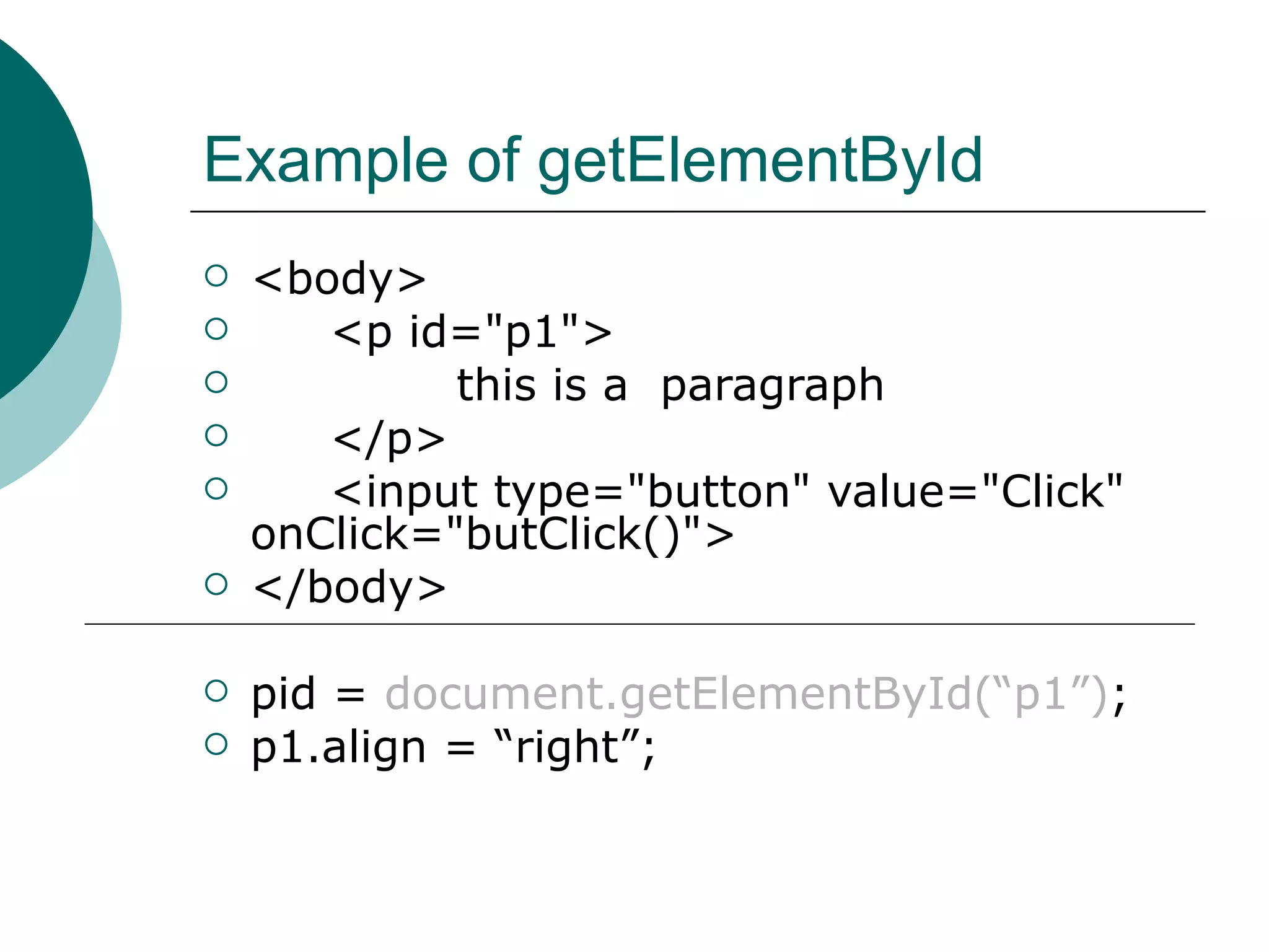 Example of getElementById
   <body>
      <p id="p1">
            this is a paragraph
      </p>
      <input type="button" value="Click"
    onClick="butClick()">
   </body>

   pid = document.getElementById(“p1”);
   p1.align = “right”;
 