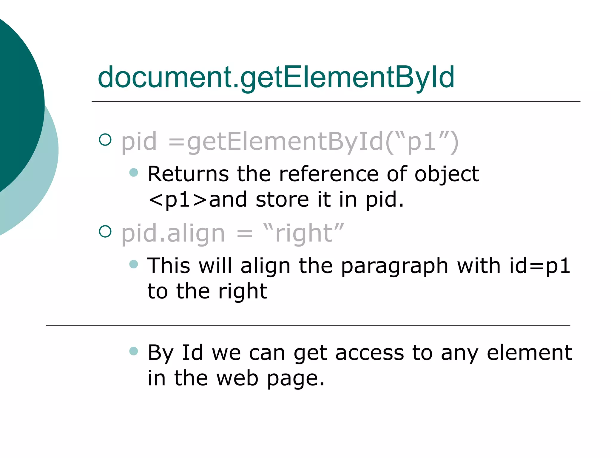 document.getElementById
   pid =getElementById(“p1”)
       Returns the reference of object
        <p1>and store it in pid.
   pid.align = “right”
       This will align the paragraph with id=p1
        to the right

       By Id we can get access to any element
        in the web page.
 