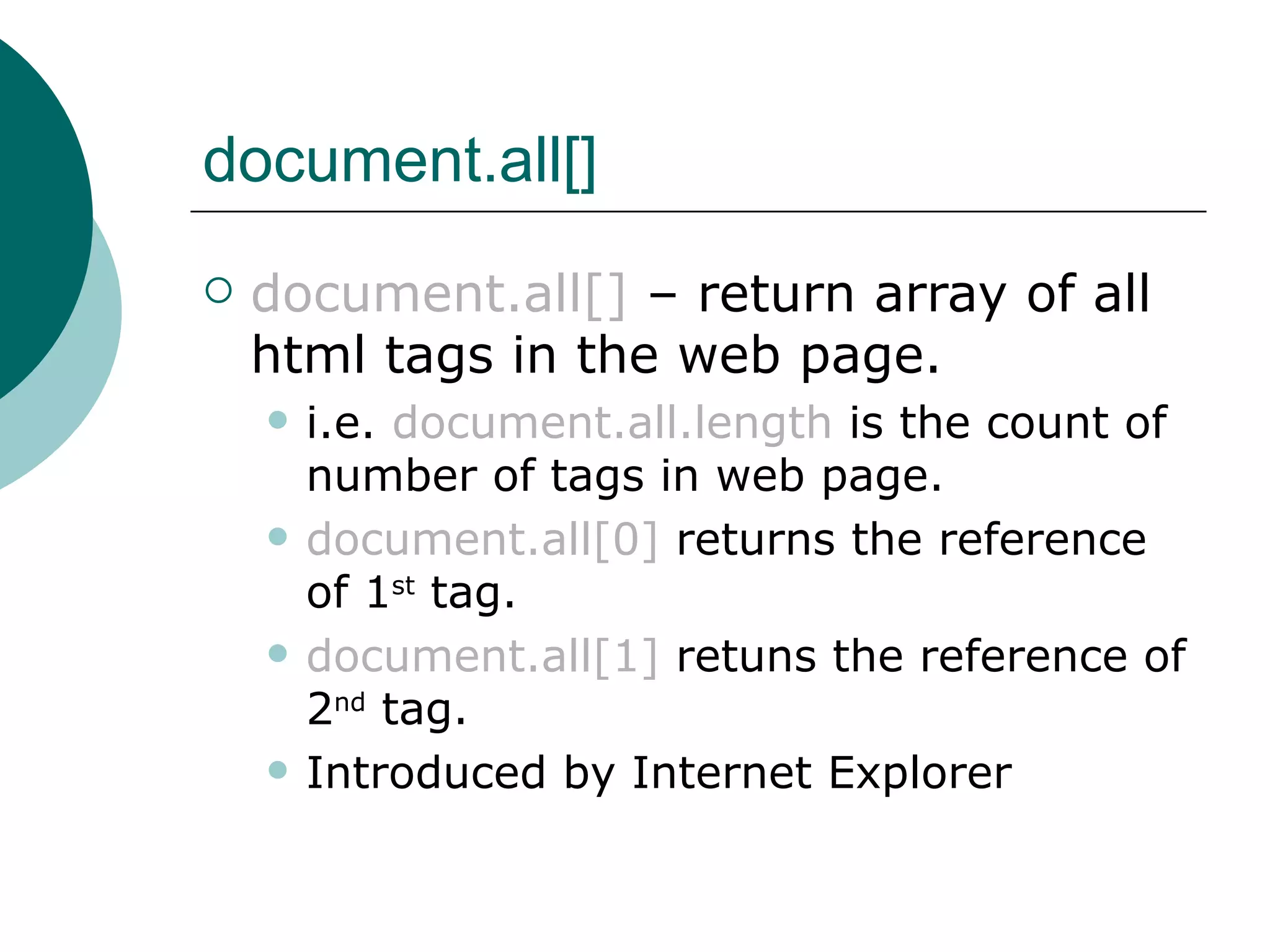 document.all[]
   document.all[] – return array of all
    html tags in the web page.
       i.e. document.all.length is the count of
        number of tags in web page.
       document.all[0] returns the reference
        of 1st tag.
       document.all[1] retuns the reference of
        2nd tag.
       Introduced by Internet Explorer
 