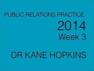 PUBLIC RELATIONS PRACTICE
2014
Week 3
!
DR KANE HOPKINS
 