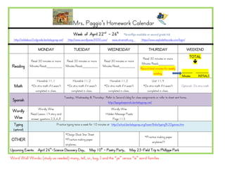 Mrs. Paggio’s Homework Calendar
                                                      Week of April 22nd - 26th                  *brainflips available on second grade link
  http://wildabout2ndgrade.berkeleyprep.net/      http://www.wordlywise3000.com/       www.xtramath.org          https://www.explodethecode.com/login/

                      MONDAY                           TUESDAY                      WEDNESDAY                          THURSDAY                          WEEKEND

                                                                                                                 Read 30 minutes or more                  TOTAL
               Read 30 minutes or more          Read 30 minutes or more        Read 30 minutes or more                                                       
                                                                                                                Minutes Read:________
 Reading       Minutes Read:________            Minutes Read:________          Minutes Read:________
                                                                                                               Record total minutes for weekly
                                                                                                                                                   ______    _______
                                                                                                                          reading.
                                                                                                                                                   Minutes    INITIALS
                    Homelink 11.1                    Homelink 11.2                  Homelink 11.3                        Unit 11.4
  Math          *Do xtra math if it wasn’t       *Do xtra math if it wasn’t     *Do xtra math if it wasn’t        *Do xtra math if it wasn’t      Optional: Do xtra math
                  completed in class.              completed in class.            completed in class.               completed in class.
                                               Tuesday, Wednesday & Thursday: Refer to Senora’s blog for class assignments or refer to sheet sent home.
 Spanish                                                                       http://bpsgalaspanish.berkeleyprep.net/
                     Wordly Wise                                                      Wordly Wise
 Wordly
                Read Lesson 14 story and                                          Hidden Message Puzzle
 Wise           answer questions 2,5,6,8                                               Page 113
  Typing                              Practice typing twice a week for 10 minutes at http://school.berkeleyprep.org/lower/llinks/typing%20games.htm
  (optional)
                                                *Design Book Star Sheet
                                                                                                                    *Practice making paper
OTHER                                           *Practice making paper
                                                                                                                         airplanes!!!!
                                                airplanes.
Upcoming Events: April 26th-Science Discovery Day,                  May 10th - Poetry Party,          May 23-Field Trip to Phillippe Park

Word Wall Words: (study as needed) many, tell, or, bug, I and the “ye” versus “ie” word families
 