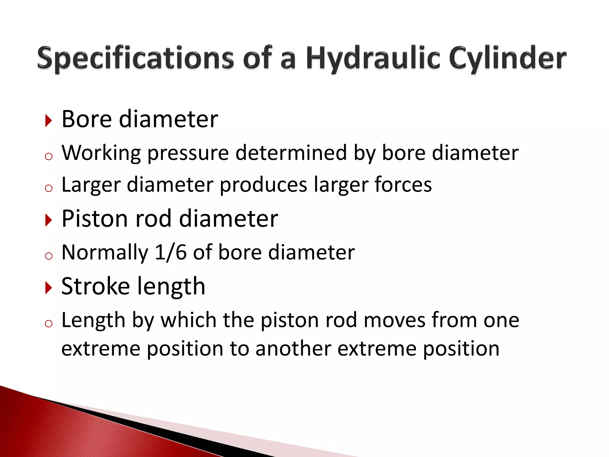  Bore diameter
o Working pressure determined by bore diameter
o Larger diameter produces larger forces
 Piston rod diameter
o Normally 1/6 of bore diameter
 Stroke length
o Length by which the piston rod moves from one
extreme position to another extreme position
 