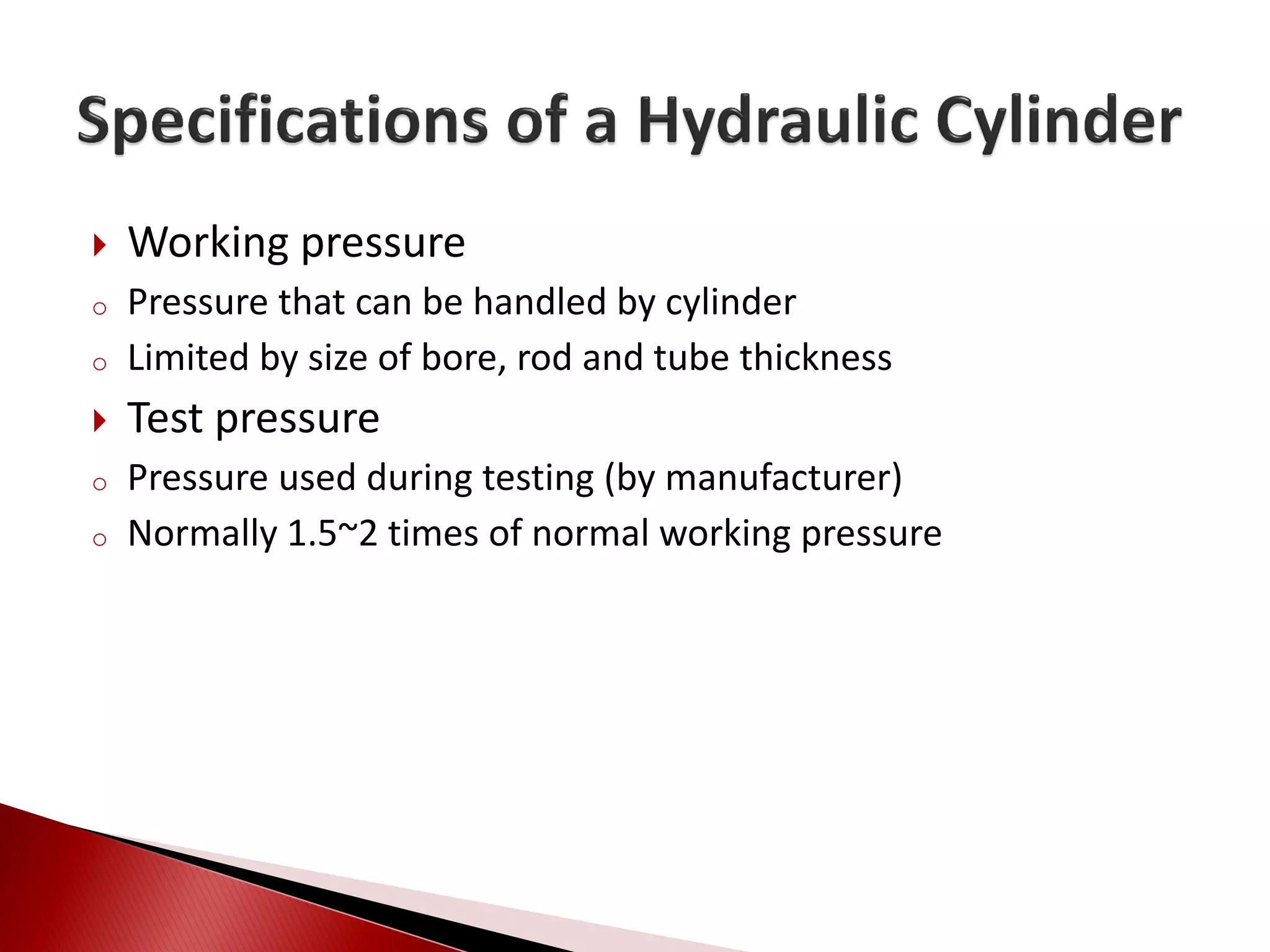  Working pressure
o Pressure that can be handled by cylinder
o Limited by size of bore, rod and tube thickness
 Test pressure
o Pressure used during testing (by manufacturer)
o Normally 1.5~2 times of normal working pressure
 