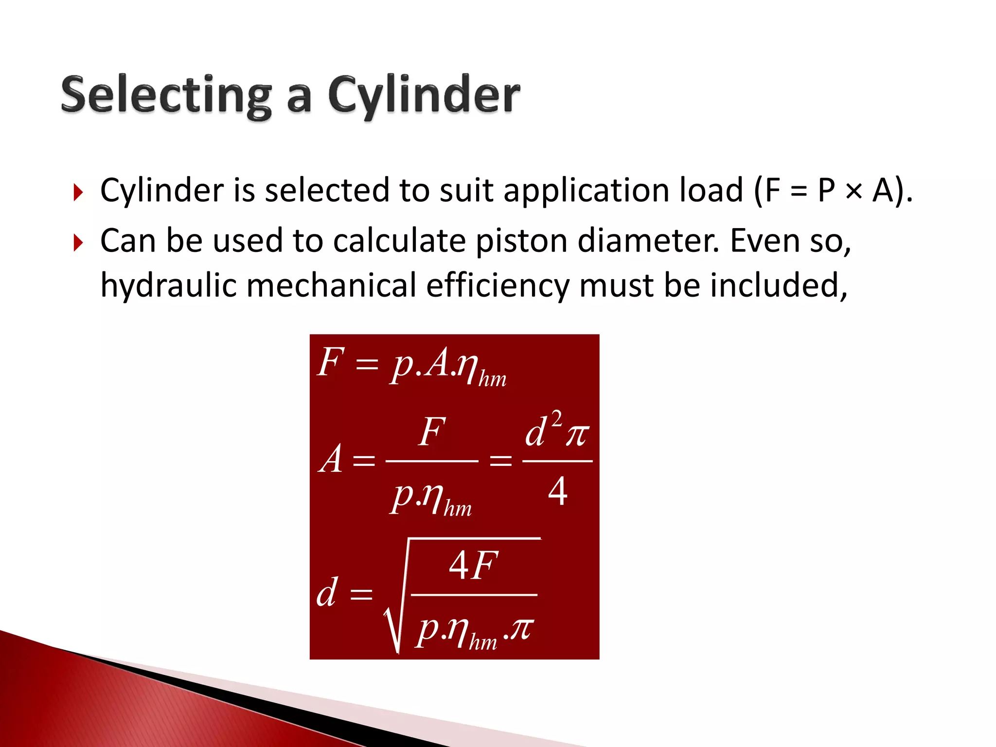  Cylinder is selected to suit application load (F = P × A).
 Can be used to calculate piston diameter. Even so,
hydraulic mechanical efficiency must be included,
2
. .
. 4
4
. .
hm
hm
hm
F p A
F d
A
p
F
d
p



 

 

 