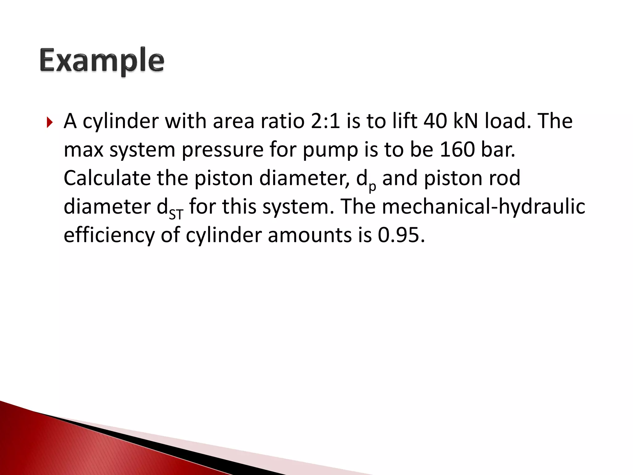  A cylinder with area ratio 2:1 is to lift 40 kN load. The
max system pressure for pump is to be 160 bar.
Calculate the piston diameter, dp and piston rod
diameter dST for this system. The mechanical-hydraulic
efficiency of cylinder amounts is 0.95.
 