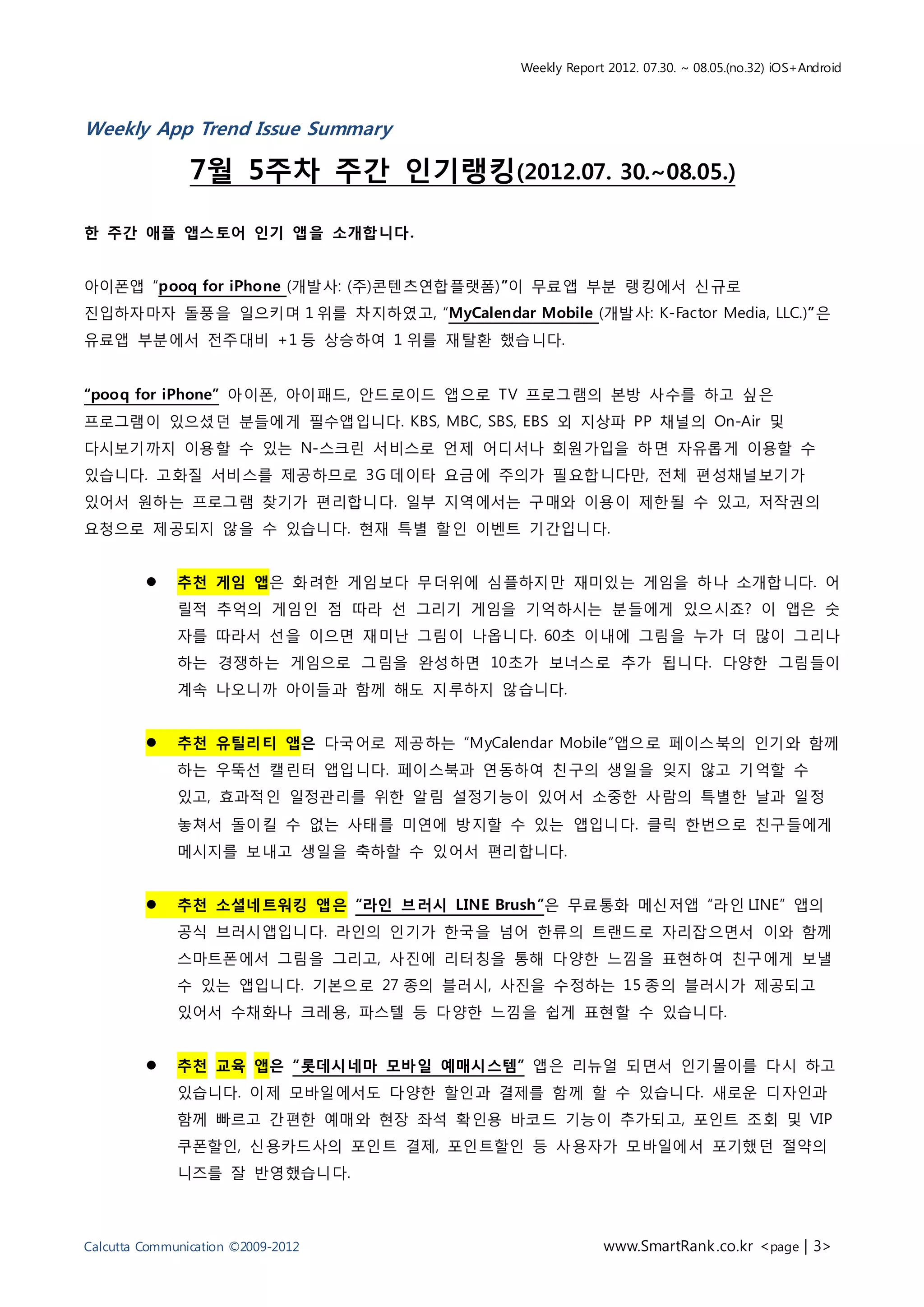 Weekly Report 2012. 07.30. ~ 08.05.(no.32) iOS+Android



Weekly App Trend Issue Summary

                7월 5주차 주간 인기랭킹(2012.07. 30.~08.05.)

한 주간 애플 앱스토어 인기 앱을 소개합니다.


아이폰앱 “pooq for iPhone (개발사: (주)콘텐츠연합플랫폼)”이 무료앱 부분 랭킹에서 신규로
진입하자마자 돌풍을 일으키며 1 위를 차지하였고, “MyCalendar Mobile (개발사: K-Factor Media, LLC.)”은
유료앱 부분에서 전주대비 +1 등 상승하여 1 위를 재탈환 했습니다.


“pooq for iPhone” 아이폰, 아이패드, 안드로이드 앱으로 TV 프로그램의 본방 사수를 하고 싶은
프로그램이 있으셨던 분들에게 필수앱입니다. KBS, MBC, SBS, EBS 외 지상파 PP 채널의 On-Air 및
다시보기까지 이용할 수 있는 N-스크린 서비스로 언제 어디서나 회원가입을 하면 자유롭게 이용할 수
있습니다. 고화질 서비스를 제공하므로 3G 데이타 요금에 주의가 필요합니다만, 전체 편성채널보기가
있어서 원하는 프로그램 찾기가 편리합니다. 일부 지역에서는 구매와 이용이 제한될 수 있고, 저작권의
요청으로 제공되지 않을 수 있습니다. 현재 특별 할인 이벤트 기간입니다.


             추천 게임 앱은 화려한 게임보다 무더위에 심플하지만 재미있는 게임을 하나 소개합니다. 어
              릴적 추억의 게임인 점 따라 선 그리기 게임을 기억하시는 분들에게 있으시죠? 이 앱은 숫
              자를 따라서 선을 이으면 재미난 그림이 나옵니다. 60초 이내에 그림을 누가 더 많이 그리나
              하는 경쟁하는 게임으로 그림을 완성하면 10초가 보너스로 추가 됩니다. 다양한 그림들이
              계속 나오니까 아이들과 함께 해도 지루하지 않습니다.


             추천 유틸리티 앱은 다국어로 제공하는 “MyCalendar Mobile”앱으로 페이스북의 인기와 함께
              하는 우뚝선 캘린터 앱입니다. 페이스북과 연동하여 친구의 생일을 잊지 않고 기억할 수
              있고, 효과적인 일정관리를 위한 알림 설정기능이 있어서 소중한 사람의 특별한 날과 일정
              놓쳐서 돌이킬 수 없는 사태를 미연에 방지할 수 있는 앱입니다. 클릭 한번으로 친구들에게
              메시지를 보내고 생일을 축하할 수 있어서 편리합니다.


             추천 소셜네트워킹 앱은 “라인 브러시 LINE Brush”은 무료통화 메신저앱 “라인 LINE” 앱의
              공식 브러시앱입니다. 라인의 인기가 한국을 넘어 한류의 트랜드로 자리잡으면서 이와 함께
              스마트폰에서 그림을 그리고, 사진에 리터칭을 통해 다양한 느낌을 표현하여 친구에게 보낼
              수 있는 앱입니다. 기본으로 27 종의 블러시, 사진을 수정하는 15 종의 블러시가 제공되고
              있어서 수채화나 크레용, 파스텔 등 다양한 느낌을 쉽게 표현할 수 있습니다.


             추천 교육 앱은 “롯데시네마 모바일 예매시스템” 앱은 리뉴얼 되면서 인기몰이를 다시 하고
              있습니다. 이제 모바일에서도 다양한 할인과 결제를 함께 할 수 있습니다. 새로운 디자인과
              함께 빠르고 간편한 예매와 현장 좌석 확인용 바코드 기능이 추가되고, 포인트 조회 및 VIP
              쿠폰할인, 신용카드사의 포인트 결제, 포인트할인 등 사용자가 모바일에서 포기했던 절약의
              니즈를 잘 반영했습니다.



Calcutta Communication ©2009-2012                        www.SmartRank .co.kr <page | 3>
 
