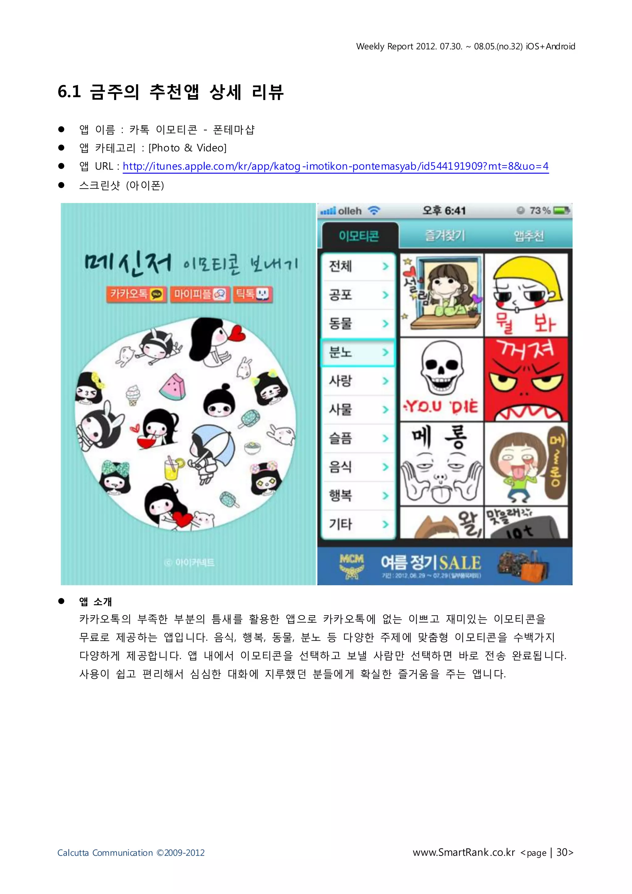 Weekly Report 2012. 07.30. ~ 08.05.(no.32) iOS+Android




6.1 금주의 추천앱 상세 리뷰

   앱 이름 : 카톡 이모티콘 - 폰테마샵
   앱 카테고리 : [Photo & Video]
   앱 URL : http://itunes.apple.com/kr/app/katog -imotikon-pontemasyab/id544191909?mt=8&uo=4
   스크린샷 (아이폰)




   앱 소개
    카카오톡의 부족한 부분의 틈새를 활용한 앱으로 카카오톡에 없는 이쁘고 재미있는 이모티콘을
    무료로 제공하는 앱입니다. 음식, 행복, 동물, 분노 등 다양한 주제에 맞춤형 이모티콘을 수백가지
    다양하게 제공합니다. 앱 내에서 이모티콘을 선택하고 보낼 사람만 선택하면 바로 전송 완료됩니다.
    사용이 쉽고 편리해서 심심한 대화에 지루했던 분들에게 확실한 즐거움을 주는 앱니다.




Calcutta Communication ©2009-2012                                   www.SmartRank .co.kr <page | 30>
 