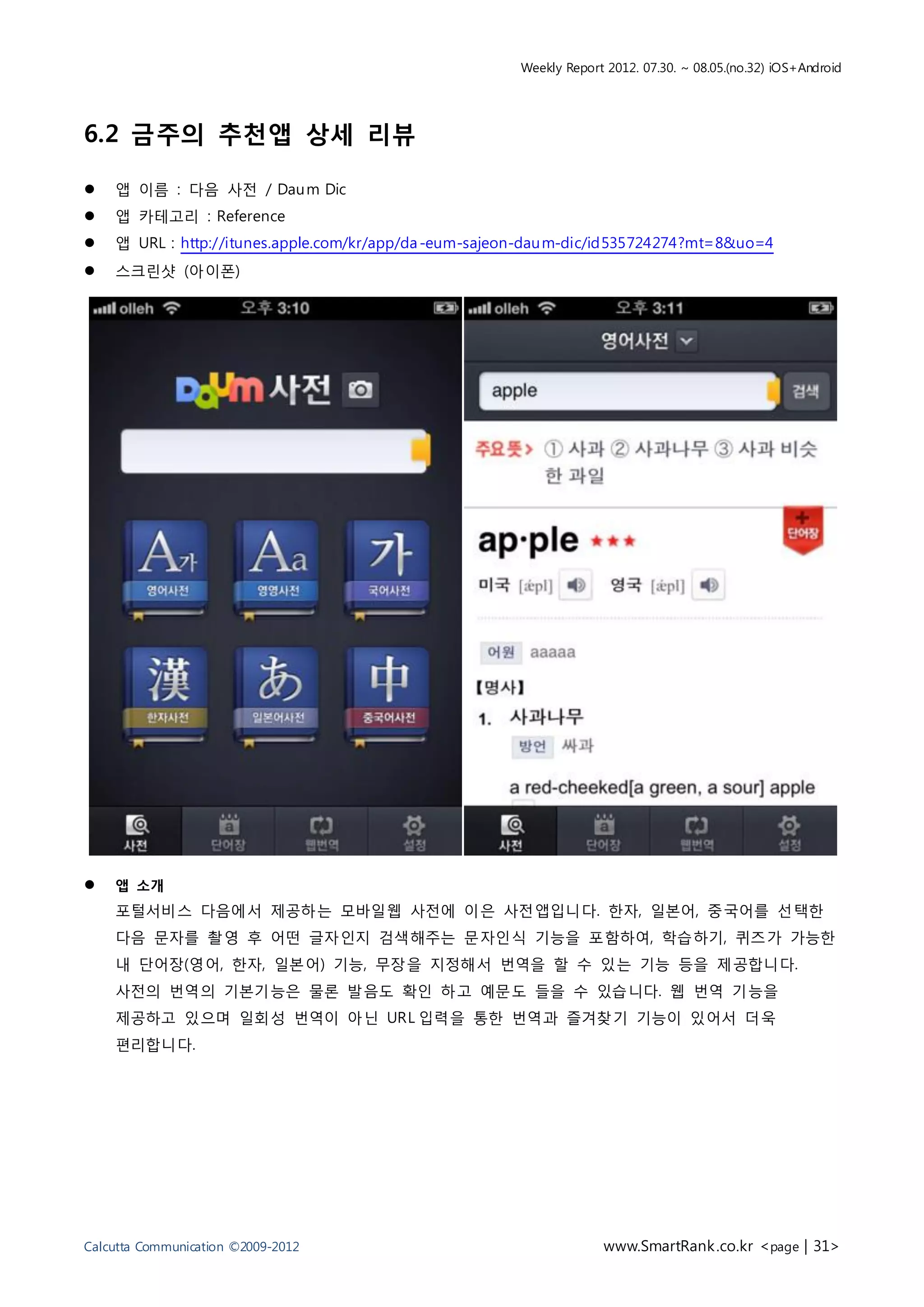 Weekly Report 2012. 07.30. ~ 08.05.(no.32) iOS+Android




6.2 금주의 추천앱 상세 리뷰

   앱 이름 : 다음 사전 / Dau m Dic
   앱 카테고리 : Reference
   앱 URL : http://itunes.apple.com/kr/app/da -eum-sajeon-dau m-dic/id535724274?mt=8&uo=4
   스크린샷 (아이폰)




   앱 소개
    포털서비스 다음에서 제공하는 모바일웹 사전에 이은 사전앱입니다. 한자, 일본어, 중국어를 선택한
    다음 문자를 촬영 후 어떤 글자인지 검색해주는 문자인식 기능을 포함하여, 학습하기, 퀴즈가 가능한
    내 단어장(영어, 한자, 일본어) 기능, 무장을 지정해서 번역을 할 수 있는 기능 등을 제공합니다.
    사전의 번역의 기본기능은 물론 발음도 확인 하고 예문도 들을 수 있습니다. 웹 번역 기능을
    제공하고 있으며 일회성 번역이 아닌 URL 입력을 통한 번역과 즐겨찾기 기능이 있어서 더욱
    편리합니다.




Calcutta Communication ©2009-2012                                    www.SmartRank .co.kr <page | 31>
 
