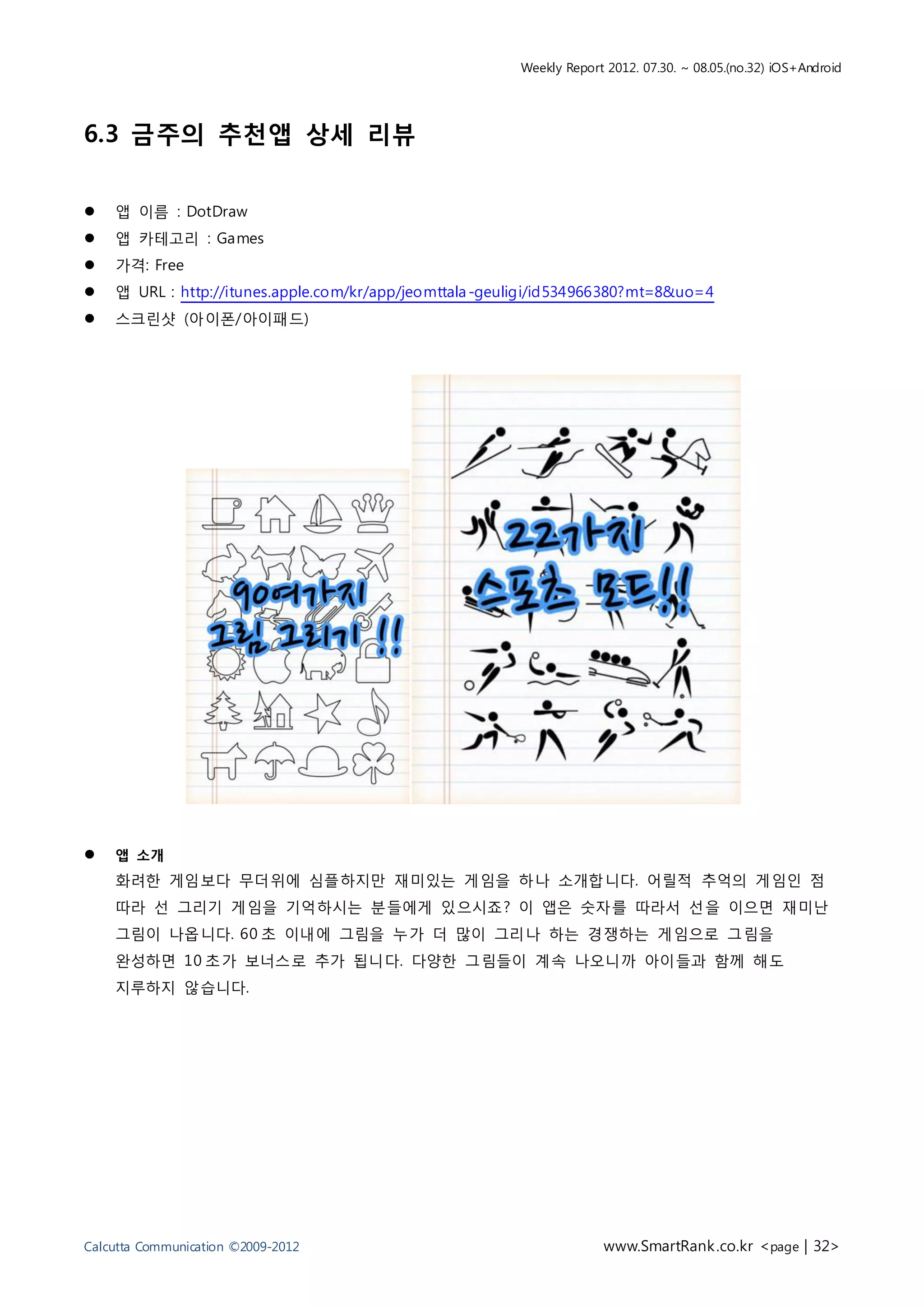 Weekly Report 2012. 07.30. ~ 08.05.(no.32) iOS+Android




6.3 금주의 추천앱 상세 리뷰


   앱 이름 : DotDraw
   앱 카테고리 : Games
   가격: Free
   앱 URL : http://itunes.apple.com/kr/app/jeomttala -geuligi/id534966380?mt=8&uo=4
   스크린샷 (아이폰/아이패드)




   앱 소개
    화려한 게임보다 무더위에 심플하지만 재미있는 게임을 하나 소개합니다. 어릴적 추억의 게임인 점
    따라 선 그리기 게임을 기억하시는 분들에게 있으시죠? 이 앱은 숫자를 따라서 선을 이으면 재미난
    그림이 나옵니다. 60 초 이내에 그림을 누가 더 많이 그리나 하는 경쟁하는 게임으로 그림을
    완성하면 10 초가 보너스로 추가 됩니다. 다양한 그림들이 계속 나오니까 아이들과 함께 해도
    지루하지 않습니다.




Calcutta Communication ©2009-2012                                     www.SmartRank .co.kr <page | 32>
 
