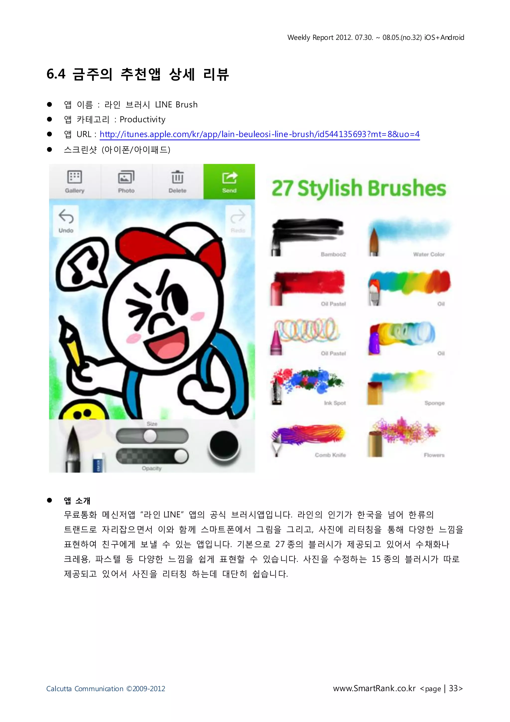 Weekly Report 2012. 07.30. ~ 08.05.(no.32) iOS+Android




6.4 금주의 추천앱 상세 리뷰

   앱 이름 : 라인 브러시 LINE Brush
   앱 카테고리 : Productivity
   앱 URL : http://itunes.apple.com/kr/app/lain-beuleosi-line-brush/id544135693?mt=8&uo=4
   스크린샷 (아이폰/아이패드)




   앱 소개
    무료통화 메신저앱 “라인 LINE” 앱의 공식 브러시앱입니다. 라인의 인기가 한국을 넘어 한류의
    트랜드로 자리잡으면서 이와 함께 스마트폰에서 그림을 그리고, 사진에 리터칭을 통해 다양한 느낌을
    표현하여 친구에게 보낼 수 있는 앱입니다. 기본으로 27 종의 블러시가 제공되고 있어서 수채화나
    크레용, 파스텔 등 다양한 느낌을 쉽게 표현할 수 있습니다. 사진을 수정하는 15 종의 블러시가 따로
    제공되고 있어서 사진을 리터칭 하는데 대단히 쉽습니다.




Calcutta Communication ©2009-2012                                     www.SmartRank .co.kr <page | 33>
 