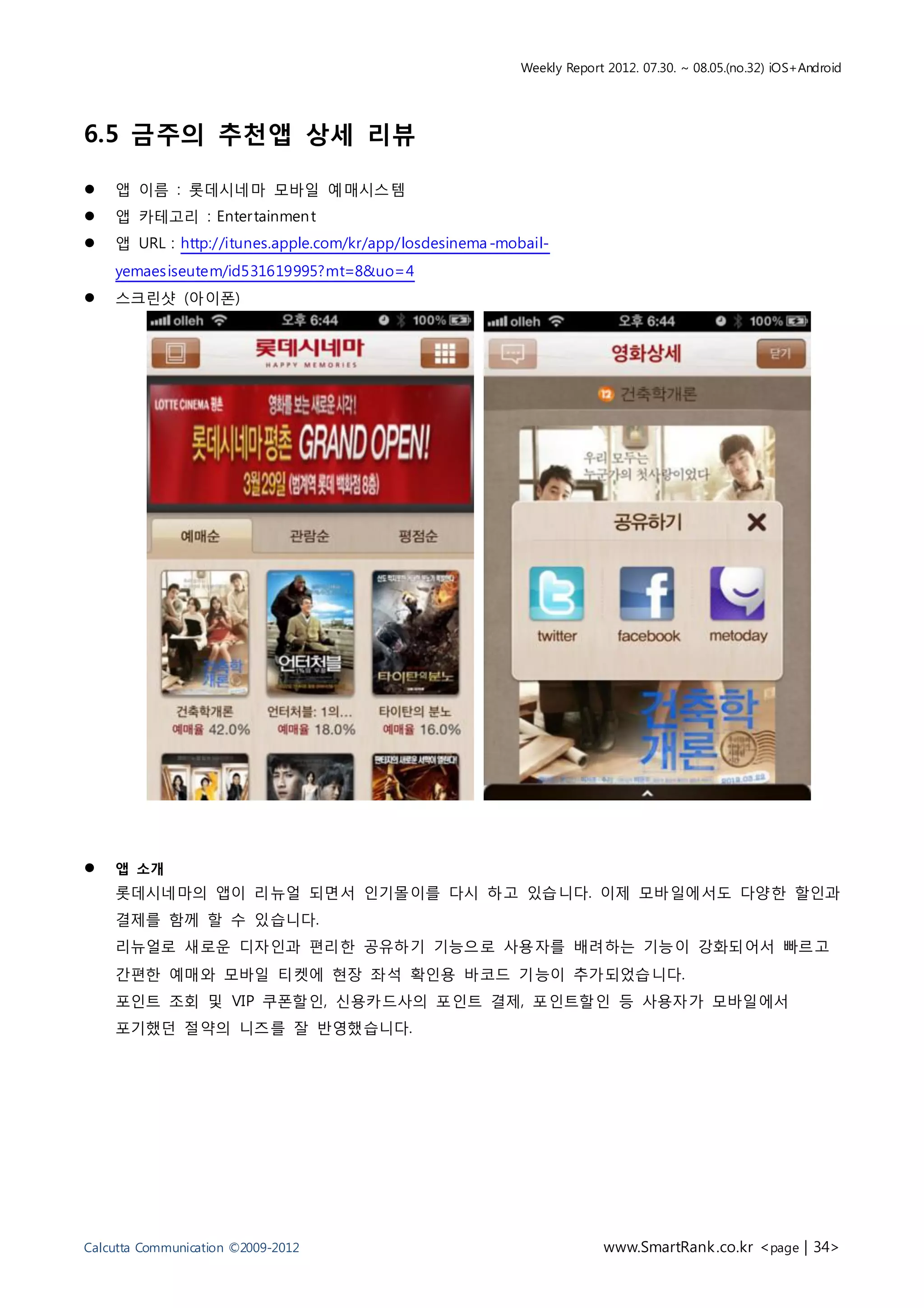 Weekly Report 2012. 07.30. ~ 08.05.(no.32) iOS+Android




6.5 금주의 추천앱 상세 리뷰

   앱 이름 : 롯데시네마 모바일 예매시스템
   앱 카테고리 : Enter tainmen t
   앱 URL : http://itunes.apple.com/kr/app/losdesinema -mobail-
    yemaes iseutem/id531619995?mt=8&uo=4
   스크린샷 (아이폰)




   앱 소개
    롯데시네마의 앱이 리뉴얼 되면서 인기몰이를 다시 하고 있습니다. 이제 모바일에서도 다양한 할인과
    결제를 함께 할 수 있습니다.
    리뉴얼로 새로운 디자인과 편리한 공유하기 기능으로 사용자를 배려하는 기능이 강화되어서 빠르고
    간편한 예매와 모바일 티켓에 현장 좌석 확인용 바코드 기능이 추가되었습니다.
    포인트 조회 및 VIP 쿠폰할인, 신용카드사의 포인트 결제, 포인트할인 등 사용자가 모바일에서
    포기했던 절약의 니즈를 잘 반영했습니다.




Calcutta Communication ©2009-2012                                       www.SmartRank .co.kr <page | 34>
 