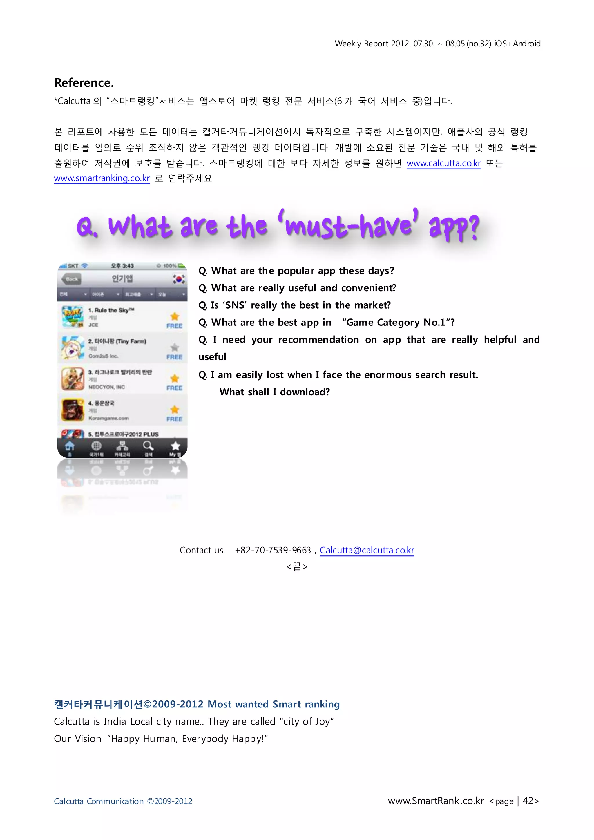 Weekly Report 2012. 07.30. ~ 08.05.(no.32) iOS+Android



Reference.
*Calcutta 의 “스마트랭킹”서비스는 앱스토어 마켓 랭킹 전문 서비스(6 개 국어 서비스 중)입니다.


본 리포트에 사용한 모든 데이터는 캘커타커뮤니케이션에서 독자적으로 구축한 시스템이지만, 애플사의 공식 랭킹
데이터를 임의로 순위 조작하지 않은 객관적인 랭킹 데이터입니다. 개발에 소요된 전문 기술은 국내 및 해외 특허를
출원하여 저작권에 보호를 받습니다. 스마트랭킹에 대한 보다 자세한 정보를 원하면 www.calcutta.co.kr 또는
www.smartranking.co.kr 로 연락주세요




                                    Q. What are the popular app these days?
                                    Q. What are really useful and convenient?
                                    Q. Is ‘SNS’ really the best in the market?
                                    Q. What are the best app in       “Game Category No.1”?
                                    Q. I need your recommendation on app that are really helpful and
                                    useful
                                    Q. I am easily lost when I face the enormous search result.
                                        What shall I download?




                             Contact us.     +82-70-7539-9663 , Calcutta@calcutta.co.kr
                                                        <끝>




캘커타커뮤니케이션©2009-2012 Most wanted Smart ranking
Calcutta is India Local city name.. They are called "city of Joy“
Our Vision “Happy Hu man, Ever ybody Happy!”




Calcutta Communication ©2009-2012                                                www.SmartRank .co.kr <page | 42>
 