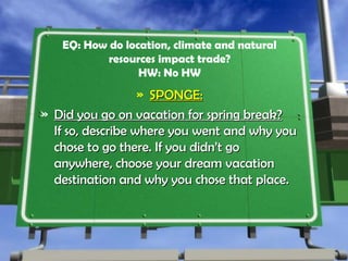 EQ: How do location, climate and natural
resources impact trade?
HW: No HW
» SPONGE:SPONGE:
» Did you go on vacation for spring break?Did you go on vacation for spring break?
If so, describe where you went and why youIf so, describe where you went and why you
chose to go there. If you didn’t gochose to go there. If you didn’t go
anywhere, choose your dream vacationanywhere, choose your dream vacation
destination and why you chose that place.destination and why you chose that place.
 