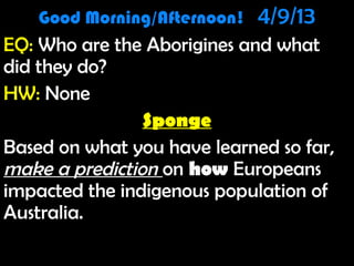 Good Morning/Afternoon!   4/9/13
      Good Morning! 1/10/12
EQ: Who are the Aborigines and what
EQ: Who are the Aborigines and what
did they do?
HW: None
                Sponge
Based on what you have learned so far,
make a prediction on how Europeans
impacted the indigenous population of
Australia.
 