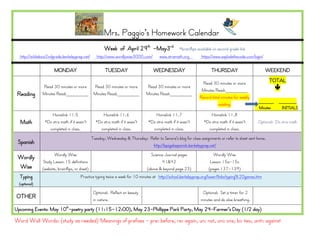 Word Wall Words: (study as needed) Meanings of prefixes - pre: before, re: again, un: not, uni: one, bi: two, anti: against
Mrs. Paggio’s Homework Calendar
Week of April 29th
-May3rd
*brainflips available on second grade link
http://wildabout2ndgrade.berkeleyprep.net/ http://www.wordlywise3000.com/ www.xtramath.org https://www.explodethecode.com/login/
MONDAY TUESDAY WEDNESDAY THURSDAY WEEKEND
Reading
Read 30 minutes or more
Minutes Read:________
Read 30 minutes or more
Minutes Read:________
Read 30 minutes or more
Minutes Read:________
Read 30 minutes or more
Minutes Read:________
Record total minutes for weekly
reading.
TOTAL

______ _______
Minutes INITIALS
Math
Homelink 11.5
*Do xtra math if it wasn’t
completed in class.
Homelink 11.6
*Do xtra math if it wasn’t
completed in class.
Homelink 11.7
*Do xtra math if it wasn’t
completed in class.
Homelink 11.8
*Do xtra math if it wasn’t
completed in class.
Optional: Do xtra math
Spanish
Tuesday, Wednesday & Thursday: Refer to Senora’s blog for class assignments or refer to sheet sent home.
http://bpsgalaspanish.berkeleyprep.net/
Wordly
Wise
Wordly Wise
Study Lesson 15 definitions
(website, brainflips, or sheet)
Science Journal pages
41&42
(above & beyond page 23)
Wordly Wise
Lesson 15a-15c
(pages 137-139)
Typing
(optional)
Practice typing twice a week for 10 minutes at http://school.berkeleyprep.org/lower/llinks/typing%20games.htm
OTHER
Optional: Reflect on beauty
in nature.
Optional: Set a timer for 2
minutes and do slow breathing.
Upcoming Events: May 10th
-poetry party (11:15-12:00), May 23-Phillippe Park Party, May 24-Farmer’s Day (1/2 day)
 