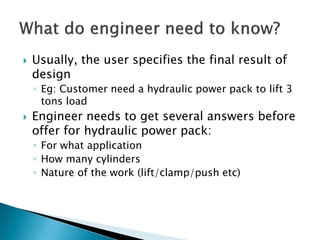 Usually, the user specifies the final result of
design
◦ Eg: Customer need a hydraulic power pack to lift 3
tons load
 Engineer needs to get several answers before
offer for hydraulic power pack:
◦ For what application
◦ How many cylinders
◦ Nature of the work (lift/clamp/push etc)
 