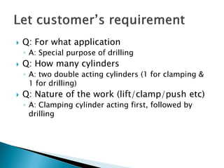  Q: For what application
◦ A: Special purpose of drilling
 Q: How many cylinders
◦ A: two double acting cylinders (1 for clamping &
1 for drilling)
 Q: Nature of the work (lift/clamp/push etc)
◦ A: Clamping cylinder acting first, followed by
drilling
 